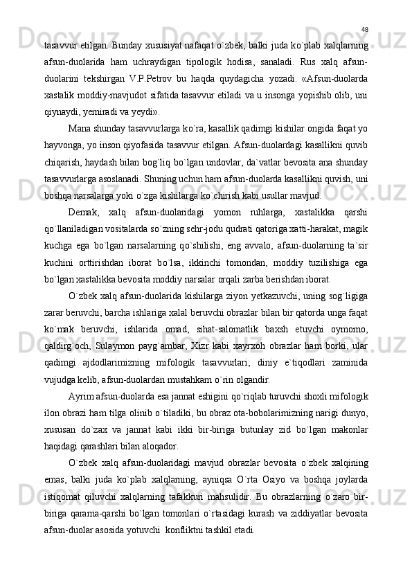 tasavvur etilgan. Bunday xususiyat nafaqat   о `zbek, balki juda k о `plab xalqlarning
afsun-duolarida   ham   uchraydigan   tipologik   hodisa,   sanaladi.   Rus   xalq   afsun-
duolarini   tekshirgan   V.P.Petrov   bu   haqda   quydagicha   yozadi.   «Afsun-duolarda
xastalik moddiy-mavjudot sifatida tasavvur etiladi va u insonga yopishib olib, uni
qiynaydi, yemiradi va yeydi».
Mana shunday tasavvurlarga k о `ra, kasallik qadimgi kishilar ongida faqat yo
hayvonga, yo inson qiyofasida tasavvur etilgan. Afsun-duolardagi kasallikni quvib
chiqarish, haydash bilan bog`liq b о `lgan undovlar, da`vatlar bevosita ana shunday
tasavvurlarga asoslanadi. Shuning uchun ham afsun-duolarda kasallikni quvish, uni
boshqa narsalarga yoki  о `zga kishilarga k о `chirish kabi usullar mavjud.
Demak,   xalq   afsun-duolaridagi   yomon   ruhlarga,   xastalikka   qarshi
q о `llaniladigan vositalarda s о `zning sehr-jodu qudrati qatoriga xatti-harakat, magik
kuchga   ega   b о `lgan   narsalarning   q о `shilishi,   eng   avvalo,   afsun-duolarning   ta`sir
kuchini   orttirishdan   iborat   b о `lsa,   ikkinchi   tomondan,   moddiy   tuzilishiga   ega
b о `lgan xastalikka bevosita moddiy narsalar orqali zarba berishdan iborat.
О `zbek xalq afsun-duolarida kishilarga ziyon yetkazuvchi, uning sog`ligiga
zarar beruvchi, barcha ishlariga xalal beruvchi obrazlar bilan bir qatorda unga faqat
k о `mak   beruvchi,   ishlarida   omad,   sihat-salomatlik   baxsh   etuvchi   oymomo,
qaldirg`och,   Sulaymon   payg`ambar,   Xizr   kabi   xayrxoh   obrazlar   ham   borki,   ular
qadimgi   ajdodlarimizning   mifologik   tasavvurlari,   diniy   e`tiqodlari   zaminida
vujudga kelib, afsun-duolardan mustahkam  о `rin olgandir.
Ayrim afsun-duolarda esa jannat eshigini q о `riqlab turuvchi shoxli mifologik
ilon obrazi ham tilga olinib   о `tiladiki, bu obraz ota-bobolarimizning narigi dunyo,
xususan   d о `zax   va   jannat   kabi   ikki   bir-biriga   butunlay   zid   b о `lgan   makonlar
haqidagi qarashlari bilan aloqador.
О `zbek   xalq   afsun-duolaridagi   mavjud   obrazlar   bevosita   о `zbek   xalqining
emas,   balki   juda   k о `plab   xalqlarning,   ayniqsa   О `rta   Osiyo   va   boshqa   joylarda
istiqomat   qiluvchi   xalqlarning   tafakkuri   mahsulidir.   Bu   obrazlarning   о `zaro   bir-
biriga   qarama-qarshi   b о `lgan   tomonlari   о `rtasidagi   kurash   va   ziddiyatlar   bevosita
afsun-duolar asosida yotuvchi  konfliktni tashkil etadi. 48 