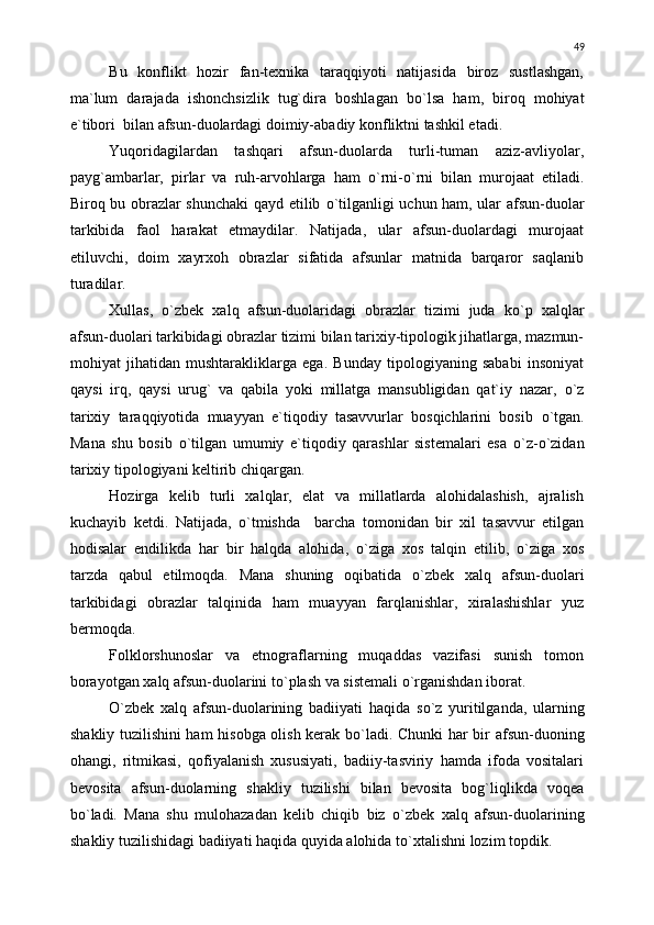 Bu   konflikt   hozir   fan-texnika   taraqqiyoti   natijasida   biroz   sustlashgan,
ma`lum   darajada   ishonchsizlik   tug`dira   boshlagan   b о `lsa   ham,   biroq   mohiyat
e`tibori  bilan afsun-duolardagi doimiy-abadiy konfliktni tashkil etadi.
Yuqoridagilardan   tashqari   afsun-duolarda   turli-tuman   aziz-avliyolar,
payg`ambarlar,   pirlar   va   ruh-arvohlarga   ham   о `rni- о `rni   bilan   murojaat   etiladi.
Biroq bu obrazlar shunchaki qayd etilib   о `tilganligi uchun ham, ular afsun-duolar
tarkibida   faol   harakat   etmaydilar.   Natijada,   ular   afsun-duolardagi   murojaat
etiluvchi,   doim   xayrxoh   obrazlar   sifatida   afsunlar   matnida   barqaror   saqlanib
turadilar.
Xullas,   о `zbek   xalq   afsun-duolaridagi   obrazlar   tizimi   juda   k о `p   xalqlar
afsun-duolari tarkibidagi obrazlar tizimi bilan tarixiy-tipologik jihatlarga, mazmun-
mohiyat   jihatidan   mushtarakliklarga   ega.   Bunday   tipologiyaning   sababi   insoniyat
qaysi   irq,   qaysi   urug`   va   qabila   yoki   millatga   mansubligidan   qat`iy   nazar,   о `z
tarixiy   taraqqiyotida   muayyan   e`tiqodiy   tasavvurlar   bosqichlarini   bosib   о `tgan.
Mana   shu   bosib   о `tilgan   umumiy   e`tiqodiy   qarashlar   sistemalari   esa   о `z- о `zidan
tarixiy tipologiyani keltirib chiqargan.
Hozirga   kelib   turli   xalqlar,   elat   va   millatlarda   alohidalashish,   ajralish
kuchayib   ketdi.   Natijada,   о `tmishda     barcha   tomonidan   bir   xil   tasavvur   etilgan
hodisalar   endilikda   har   bir   halqda   alohida,   о `ziga   xos   talqin   etilib,   о `ziga   xos
tarzda   qabul   etilmoqda.   Mana   shuning   oqibatida   о `zbek   xalq   afsun-duolari
tarkibidagi   obrazlar   talqinida   ham   muayyan   farqlanishlar,   xiralashishlar   yuz
bermoqda.
Folklorshunoslar   va   etnograflarning   muqaddas   vazifasi   sunish   tomon
borayotgan xalq afsun-duolarini t о `plash va sistemali  о `rganishdan iborat.
О `zbek   xalq   afsun-duolarining   badiiyati   haqida   s о `z   yuritilganda,   ularning
shakliy tuzilishini ham hisobga olish kerak b о `ladi. Chunki har bir afsun-duoning
ohangi,   ritmikasi,   qofiyalanish   xususiyati,   badiiy-tasviriy   hamda   ifoda   vositalari
bevosita   afsun-duolarning   shakliy   tuzilishi   bilan   bevosita   bog`liqlikda   voqea
b о `ladi.   Mana   shu   mulohazadan   kelib   chiqib   biz   о `zbek   xalq   afsun-duolarining
shakliy tuzilishidagi badiiyati haqida quyida alohida t о `xtalishni lozim topdik. 49 