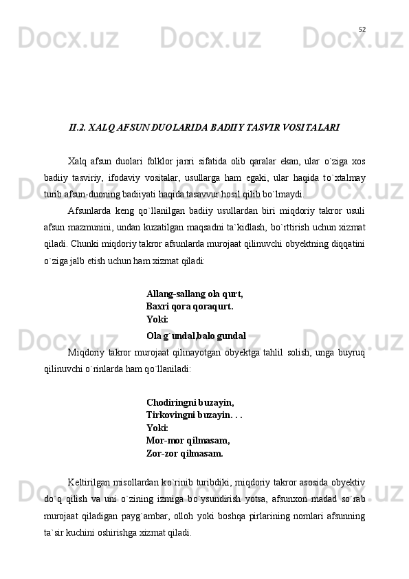 II.2. XALQ AFSUN DUOLARIDA BADIIY TASVIR VOSITALARI
Xalq   afsun   duolari   folklor   janri   sifatida   olib   qaralar   ekan,   ular   о `ziga   xos
badiiy   tasviriy,   ifodaviy   vositalar,   usullarga   ham   egaki,   ular   haqida   t о `xtalmay
turib afsun-duoning badiiyati haqida tasavvur hosil qilib b о `lmaydi.
Afsunlarda   keng   q о `llanilgan   badiiy   usullardan   biri   miqdoriy   takror   usuli
afsun mazmunini, undan kuzatilgan maqsadni  ta`kidlash, b о `rttirish uchun xizmat
qiladi. Chunki miqdoriy takror afsunlarda murojaat qilinuvchi obyektning diqqatini
о `ziga jalb etish uchun ham xizmat qiladi:
Allang-sallang ola qurt,
Baxri qora qoraqurt.
Yoki:
Ola g`undal,balo gundal 
Miqdoriy   takror   murojaat   qilinayotgan   obyektga   tahlil   solish,   unga   buyruq
qilinuvchi  о `rinlarda ham q о `llaniladi:
Chodiringni buzayin,
Tirkovingni buzayin. . .
Yoki:
Mor-mor qilmasam,
Zor-zor qilmasam.
Keltirilgan misollardan k о `rinib turibdiki, miqdoriy takror asosida obyektiv
d о `q   qilish   va   uni   о `zining   izmiga   b о `ysundirish   yotsa,   afsunxon   madad   s о `rab
murojaat   qiladigan   payg`ambar,   olloh   yoki   boshqa   pirlarining   nomlari   afsunning
ta`sir kuchini oshirishga xizmat qiladi. 52 