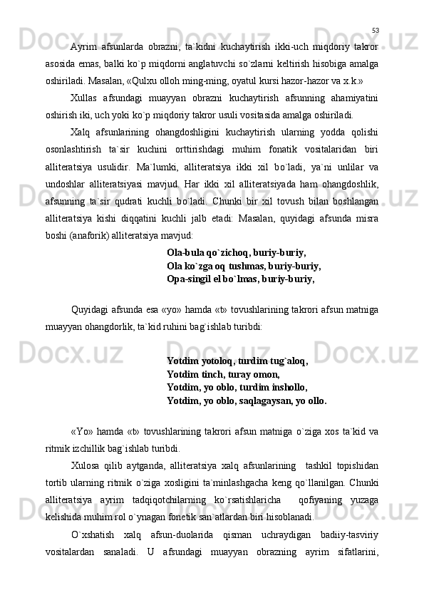 Ayrim   afsunlarda   obrazni,   ta`kidni   kuchaytirish   ikki-uch   miqdoriy   takror
asosida emas, balki k о `p miqdorni anglatuvchi s о `zlarni keltirish hisobiga amalga
oshiriladi. Masalan, «Qulxu olloh ming-ming, oyatul kursi hazor-hazor va x.k.»
Xullas   afsundagi   muayyan   obrazni   kuchaytirish   afsunning   ahamiyatini
oshirish iki, uch yoki k о `p miqdoriy takror usuli vositasida amalga oshiriladi.
Xalq   afsunlarining   ohangdoshligini   kuchaytirish   ularning   yodda   qolishi
osonlashtirish   ta`sir   kuchini   orttirishdagi   muhim   fonatik   vositalaridan   biri
alliteratsiya   usulidir.   Ma`lumki,   alliteratsiya   ikki   xil   b о `ladi,   ya`ni   unlilar   va
undoshlar   alliteratsiyasi   mavjud.   Har   ikki   xil   alliteratsiyada   ham   ohangdoshlik,
afsunning   ta`sir   qudrati   kuchli   b о `ladi.   Chunki   bir   xil   tovush   bilan   boshlangan
alliteratsiya   kishi   diqqatini   kuchli   jalb   etadi:   Masalan,   quyidagi   afsunda   misra
boshi (anaforik) alliteratsiya mavjud:
Ola-bula q о `zichoq, buriy-buriy,
Ola k о `zga oq tushmas, buriy-buriy,
Opa-singil el b о `lmas, buriy-buriy,
Quyidagi afsunda esa «yo» hamda «t» tovushlarining takrori afsun matniga
muayyan ohangdorlik, ta`kid ruhini bag`ishlab turibdi:
Yotdim yotoloq, turdim tug`aloq,
Yotdim tinch, turay omon,
Yotdim, yo oblo, turdim inshollo,
Yotdim, yo oblo, saqlagaysan, yo ollo.
«Yo»   hamda   «t»   tovushlarining   takrori   afsun   matniga   о `ziga   xos   ta`kid   va
ritmik izchillik bag`ishlab turibdi.
Xulosa   qilib   aytganda,   alliteratsiya   xalq   afsunlarining     tashkil   topishidan
tortib   ularning   ritmik   о `ziga   xosligini   ta`minlashgacha   keng   q о `llanilgan.   Chunki
alliteratsiya   ayrim   tadqiqotchilarning   k о `rsatishlaricha     qofiyaning   yuzaga
kelishida muhim rol  о `ynagan fonetik san`atlardan biri hisoblanadi.
О `xshatish   xalq   afsun-duolarida   qisman   uchraydigan   badiiy-tasviriy
vositalardan   sanaladi.   U   afsundagi   muayyan   obrazning   ayrim   sifatlarini, 53 