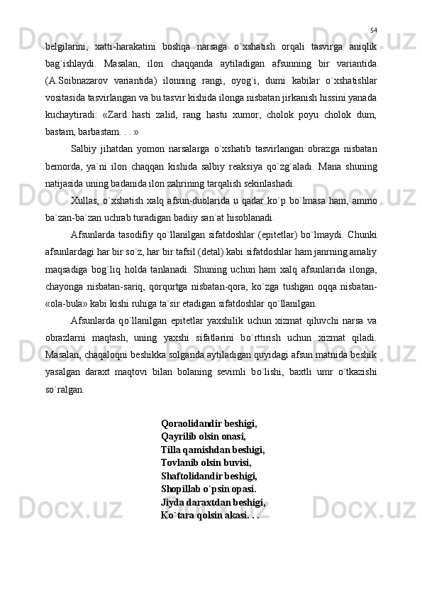 belgilarini,   xatti-harakatini   boshqa   narsaga   о `xshatish   orqali   tasvirga   aniqlik
bag`ishlaydi.   Masalan,   ilon   chaqqanda   aytiladigan   afsunning   bir   variantida
(A.Soibnazarov   variantida)   ilonning   rangi,   oyog`i,   dumi   kabilar   о `xshatishlar
vositasida tasvirlangan va bu tasvir kishida ilonga nisbatan jirkanish hissini yanada
kuchaytiradi:   «Zard   hasti   zalid,   rang   hastu   xumor,   cholok   poyu   cholok   dum,
bastam, barbastam. . . »
Salbiy   jihatdan   yomon   narsalarga   о `xshatib   tasvirlangan   obrazga   nisbatan
bemorda,   ya`ni   ilon   chaqqan   kishida   salbiy   reaksiya   q о `zg`aladi.   Mana   shuning
natijasida uning badanida ilon zahrining tarqalish sekinlashadi.
Xullas,   о `xshatish   xalq afsun-duolarida  u qadar  k о `p  b о `lmasa   ham, ammo
ba`zan-ba`zan uchrab turadigan badiiy san`at hisoblanadi. 
Afsunlarda   tasodifiy  q о `llanilgan  sifatdoshlar   (epitetlar)   b о `lmaydi.  Chunki
afsunlardagi har bir s о `z, har bir tafsil (detal) kabi sifatdoshlar ham janrning amaliy
maqsadiga   bog`liq   holda   tanlanadi.   Shuning   uchun   ham   xalq   afsunlarida   ilonga,
chayonga   nisbatan-sariq,   qorqurtga   nisbatan-qora,   k о `zga   tushgan   oqqa   nisbatan-
«ola-bula» kabi kishi ruhiga ta`sir etadigan sifatdoshlar q о `llanilgan.
Afsunlarda   q о `llanilgan   epitetlar   yaxshilik   uchun   xizmat   qiluvchi   narsa   va
obrazlarni   maqtash,   uning   yaxshi   sifatlarini   b о `rttirish   uchun   xizmat   qiladi.
Masalan, chaqaloqni beshikka solganda aytiladigan quyidagi afsun matnida beshik
yasalgan   daraxt   maqtovi   bilan   bolaning   sevimli   b о `lishi,   baxtli   umr   о `tkazishi
s о `ralgan.
Qoraolidandir beshigi,
Qayrilib olsin onasi,
Tilla qamishdan beshigi,
Tovlanib olsin buvisi,
Shaftolidandir beshigi, 
Shopillab  о `psin opasi.
Jiyda daraxtdan beshigi,
K о `tara qolsin akasi. . .  54 