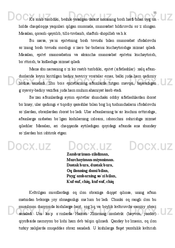 K о `rinib turibdiki, beshik yasalgan daraxt nomining bosh harfi bilan uyg`un
holda   chaqaloqqa   yaqinlari   qilgan   muomala,   munosabat   bildiruvchi   s о `z   olingan.
Masalan, qoraoli-qayrilib, tillo-tovlanib, shaftoli-shopillab va h.k.
Bu   narsa,   ya`ni   epitetning   bosh   tovushi   bilan   munosabat   ifodalovchi
s о `zning   bosh   tovushi   mosligi   о `zaro   bir-birlarini   kuchaytirishga   xizmat   qiladi.
Masalan,   epitet   munosabatini   va   aksincha   munosabat   epitetni   kuchaytirish,
b о `rttirish, ta`kidlashga xizmat qiladi.
Mana shu narsaning  о `zi k о `rsatib turibdiki, epitet (sifatlashlar)  xalq afsun-
duolarida   keyin   kiritilgan   badiiy   tasviriy   vositalar   emas,   balki   juda   ham   qadimiy
hodisa   sanaladi.   Shu   bois   epitetlarning   afsunlarda   tutgan   mavqei,   bajaradigan
g`oyaviy-badiiy vazifasi juda ham muhim ahamiyat kasb etadi.
Ba`zan   afsunlardagi   ayrim   epitetlar   shunchaki   oddiy   sifatlashlardan   iborat
b о `lmay, ular qadimgi e`tiqodiy qarashlar bilan bog`liq tushunchalarni ifodalovchi
s о `zlardan, obrazlardan iborat b о `ladi. Ular afsunlarning ta`sir kuchini orttirishga,
afsunlarga   nisbatan   b о `lgan   kishilarning   ixlosini,   ishonchini   oshirishga   xizmat
qiladilar.   Masalan,   ari   chaqqanda   aytiladigan   quyidagi   afsunda   ana   shunday
s о `zlardan biri ishtirok etgan:
Zamburiman-ziloliman,
Murchayiman-miyoniman.
Dastak bura, dustak bura,
Oq ilonning dami bilan,
Payg`ambarning s о `zi bilan,
Kuf-suf, chiq, kuf-suf, chiq
Keltrilgan   misollardagi   oq   ilon   obraziga   diqqat   qilinsa,   uning   afsun
matnidan   bekorga   joy   olmaganligi   ma`lum   b о `ladi.   Chunki   oq   rangli   ilon   bu
musulmon   dunyosida   kishilarga   baxt,   sog`liq   va   boylik   keltiruvchi   ramziy   obraz
sanaladi.   Uni   k о `p   о `rinlarda   Hazrati   Xizirning   zoolatrik   (hayvon,   jondor)
qiyofasida   namoyon   b о `lishi   ham   deb   talqin   qilinadi.   Qanday   b о `lmasin,   oq   ilon
turkiy   xalqlarda   muqaddas   obraz   sanaladi.   U   kishilarga   faqat   yaxshilik   keltirish 55 