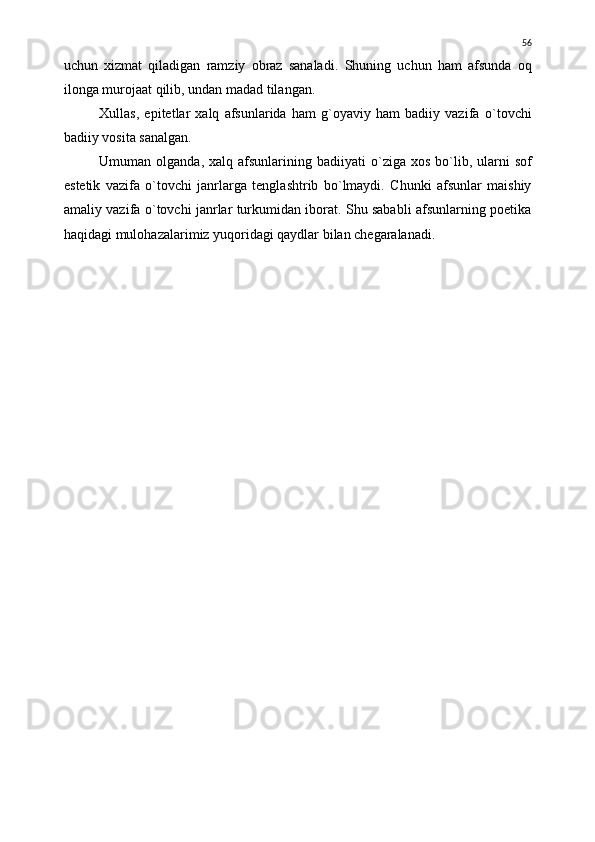 uchun   xizmat   qiladigan   ramziy   obraz   sanaladi.   Shuning   uchun   ham   afsunda   oq
ilonga murojaat qilib, undan madad tilangan.
Xullas,   epitetlar   xalq   afsunlarida   ham   g`oyaviy   ham   badiiy   vazifa   о `tovchi
badiiy vosita sanalgan.
Umuman olganda, xalq afsunlarining badiiyati   о `ziga  xos b о `lib, ularni  sof
estetik   vazifa   о `tovchi   janrlarga   tenglashtrib   b о `lmaydi.   Chunki   afsunlar   maishiy
amaliy vazifa   о `tovchi janrlar turkumidan iborat. Shu sababli afsunlarning poetika
haqidagi mulohazalarimiz yuqoridagi qaydlar bilan chegaralanadi. 56 