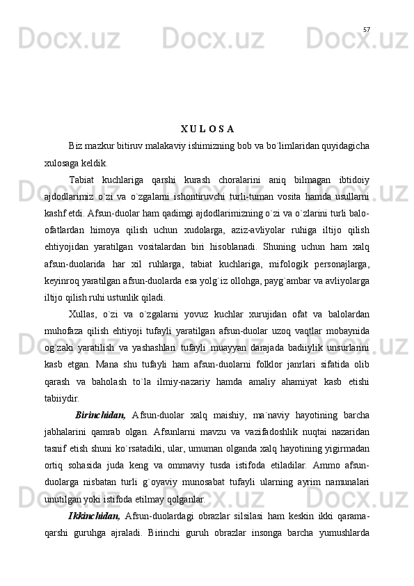 X U L O S A
Biz mazkur bitiruv malakaviy ishimizning bob va bo`limlaridan quyidagicha
xulosaga keldik.
Tabiat   kuchlariga   qarshi   kurash   choralarini   aniq   bilmagan   ibtidoiy
ajdodlarimiz   о`zi   va   о`zgalarni   ishontiruvchi   turli-tuman   vosita   hamda   usullarni
kashf etdi. Afsun-duolar ham qadimgi ajdodlarimizning о`zi va о`zlarini turli balo-
ofatlardan   himoya   qilish   uchun   xudolarga,   aziz-avliyolar   ruhiga   iltijo   qilish
ehtiyojidan   yaratilgan   vositalardan   biri   hisoblanadi.   Shuning   uchun   ham   xalq
afsun-duolarida   har   xil   ruhlarga,   tabiat   kuchlariga,   mifologik   personajlarga,
keyinroq yaratilgan afsun-duolarda esa yolg`iz ollohga, payg`ambar va avliyolarga
iltijo qilish ruhi ustunlik qiladi.
Xullas,   о`zi   va   о`zgalarni   yovuz   kuchlar   xurujidan   ofat   va   balolardan
muhofaza   qilish   ehtiyoji   tufayli   yaratilgan   afsun-duolar   uzoq   vaqtlar   mobaynida
og`zaki   yaratilish   va   yashashlari   tufayli   muayyan   darajada   badiiylik   unsurlarini
kasb   etgan.   Mana   shu   tufayli   ham   afsun-duolarni   folklor   janrlari   sifatida   olib
qarash   va   baholash   tо`la   ilmiy-nazariy   hamda   amaliy   ahamiyat   kasb   etishi
tabiiydir.
  Birinchidan,   Afsun-duolar   xalq   maishiy,   ma`naviy   hayotining   barcha
jabhalarini   qamrab   olgan.   Afsunlarni   mavzu   va   vazifadoshlik   nuqtai   nazaridan
tasnif etish shuni  kо`rsatadiki, ular, umuman olganda xalq hayotining yigirmadan
ortiq   sohasida   juda   keng   va   ommaviy   tusda   istifoda   etiladilar.   Ammo   afsun-
duolarga   nisbatan   turli   g`oyaviy   munosabat   tufayli   ularning   ayrim   namunalari
unutilgan yoki istifoda etilmay qolganlar.
Ikkinchidan,   Afsun-duolardagi   obrazlar   silsilasi   ham   keskin   ikki   qarama-
qarshi   guruhga   ajraladi.   Birinchi   guruh   obrazlar   insonga   barcha   yumushlarda 57 