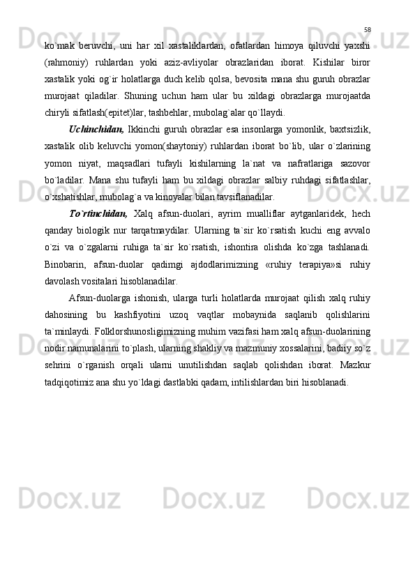 kо`mak   beruvchi,   uni   har   xil   xastaliklardan,   ofatlardan   himoya   qiluvchi   yaxshi
(rahmoniy)   ruhlardan   yoki   aziz-avliyolar   obrazlaridan   iborat.   Kishilar   biror
xastalik yoki  og`ir  holatlarga duch kelib qolsa, bevosita mana shu guruh obrazlar
murojaat   qiladilar.   Shuning   uchun   ham   ular   bu   xildagi   obrazlarga   murojaatda
chiryli sifatlash(epitet)lar, tashbehlar, mubolag`alar qо`llaydi.
Uchinchidan,   Ikkinchi   guruh   obrazlar   esa   insonlarga   yomonlik,   baxtsizlik,
xastalik   olib   keluvchi   yomon(shaytoniy)   ruhlardan   iborat   bо`lib,   ular   о`zlarining
yomon   niyat,   maqsadlari   tufayli   kishilarning   la`nat   va   nafratlariga   sazovor
bо`ladilar.   Mana   shu   tufayli   ham   bu   xildagi   obrazlar   salbiy   ruhdagi   sifatlashlar,
о`xshatishlar, mubolag`a va kinoyalar bilan tavsiflanadilar.
To`rtinchidan,   Xalq   afsun-duolari,   ayrim   mualliflar   aytganlaridek,   hech
qanday   biologik   nur   tarqatmaydilar.   Ularning   ta`sir   kо`rsatish   kuchi   eng   avvalo
о`zi   va   о`zgalarni   ruhiga   ta`sir   kо`rsatish,   ishontira   olishda   kо`zga   tashlanadi.
Binobarin,   afsun-duolar   qadimgi   ajdodlarimizning   «ruhiy   terapiya»si   ruhiy
davolash vositalari hisoblanadilar.
Afsun-duolarga   ishonish,   ularga   turli   holatlarda   murojaat   qilish   xalq   ruhiy
dahosining   bu   kashfiyotini   uzoq   vaqtlar   mobaynida   saqlanib   qolishlarini
ta`minlaydi. Folklorshunosligimizning muhim vazifasi ham xalq afsun-duolarining
nodir namunalarini tо`plash, ularning shakliy va mazmuniy xossalarini, badiiy sо`z
sehrini   о`rganish   orqali   ularni   unutilishdan   saqlab   qolishdan   iborat.   Mazkur
tadqiqotimiz ana shu yо`ldagi dastlabki qadam, intilishlardan biri hisoblanadi. 58 
