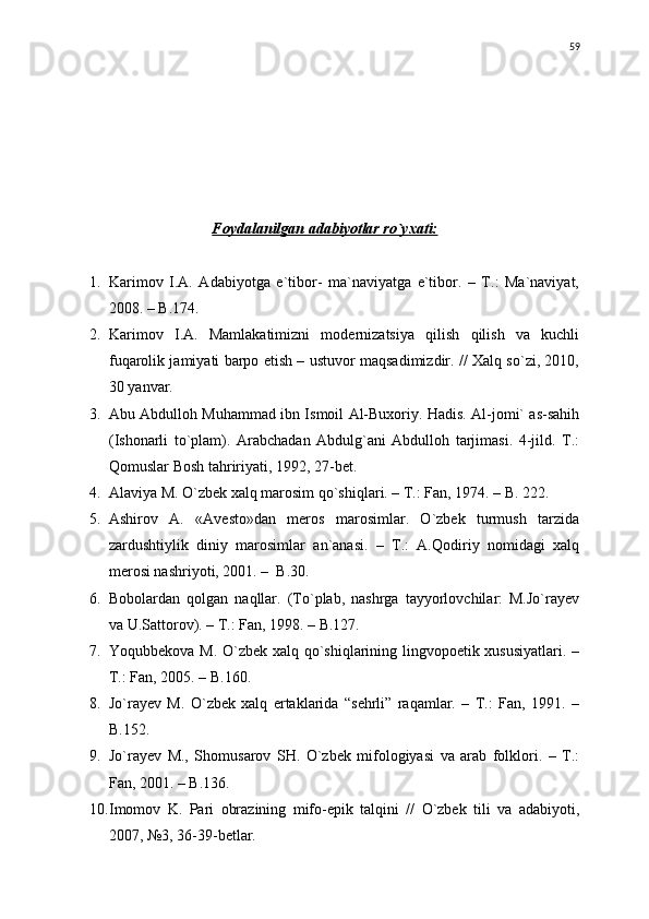 Foydalanilgan adabiyotlar rо`yxati:
1. Karimov   I.A.   Adabiyotga   e`tibor-   ma`naviyatga   e`tibor.   –   T.:   Ma`naviyat,
2008. – B.174.
2. Karimov   I.A.   Mamlakatimizni   modernizatsiya   qilish   qilish   va   kuchli
fuqarolik jamiyati barpo etish – ustuvor maqsadimizdir. // Xalq sо`zi, 2010,
30 yanvar.
3. Abu Abdulloh Muhammad ibn Ismoil Al-Buxoriy. Hadis. Al-jomi` as-sahih
(Ishonarli   tо`plam).   Arabchadan   Abdulg`ani   Abdulloh   tarjimasi.   4-jild.   T.:
Qomuslar Bosh tahririyati, 1992, 27-bet.
4. Alaviya M. О`zbek xalq marosim qо`shiqlari. – T.: Fan, 1974. – B. 222.
5. Ashirov   A.   «Avesto»dan   meros   marosimlar.   О`zbek   turmush   tarzida
zardushtiylik   diniy   marosimlar   an`anasi.   –   T.:   A.Qodiriy   nomidagi   xalq
merosi nashriyoti, 2001. –  B.30.
6. Bobolardan   qolgan   naqllar.   (Tо`plab,   nashrga   tayyorlovchilar:   M.Jо`rayev
va U.Sattorov). – T.: Fan, 1998. – B.127.
7. Yoqubbekova M. О`zbek xalq qо`shiqlarining lingvopoetik xususiyatlari. –
T.: Fan, 2005. – B.160.
8. Jо`rayev   M.   О`zbek   xalq   ertaklarida   “sehrli”   raqamlar.   –   T.:   Fan,   1991.   –
B.152.
9. Jо`rayev   M.,   Shomusarov   SH.   О`zbek   mifologiyasi   va   arab   folklori.   –   T.:
Fan, 2001. – B.136.
10. Imomov   K.   Pari   obrazining   mifo-epik   talqini   //   О`zbek   tili   va   adabiyoti,
2007, №3, 36-39-betlar. 59 