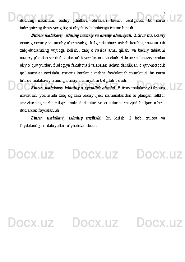 duoning   mazmuni,   badiiy   jihatlari,   obrazlari   tavsifi   berilganki,   bu   narsa
tadqiqotning ilmiy yangiligini obyektiv baholashga imkon beradi.
Bitiruv malakaviy  ishning nazariy va amaliy ahamiyati.  Bitiruv malakaviy
ishning nazariy va amaliy ahamiyatiga kelganda shuni  aytish kerakki, mazkur ish
xalq-duolarining   vujudga   kelishi,   xalq   о`rtasida   amal   qilishi   va   badiiy   tabiatini
nazariy jihatdan yoritishda dasturlik vazifasini ado etadi. Bitiruv malakaviy ishdan
oliy о`quv yurtlari filologiya fakultetlari talabalari uchun darsliklar, о`quv-metodik
qо`llanmalar   yozishda,   maxsus   kurslar   о`qishda   foydalanish   mumkinki,   bu   narsa
bitiruv malakaviy ishning amaliy ahamiyatini belgilab beradi.
Bitiruv malakaviy ishining o`rganilish obyekti.   Bitiruv malakaviy ishining
mavzusini   yoritishda   xalq   og`zaki   badiiy   ijodi   namunalaridan   to`plangan   folklor
arxivlaridan,   nashr   etilgan     xalq   dostonlari   va   ertaklarida   mavjud   bo`lgan   afsun-
duolardan foydalanildi.
Bitiruv   malakaviy   ishning   tuzilishi.   Ish   kirish,   2   bob,   xulosa   va
foydalanilgan adabiyotlar ro`yhatidan iborat. 6 