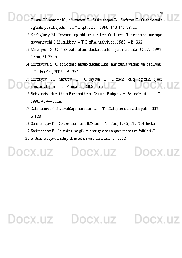 11. Kinna // Imomov K., Mirzayev T., Sarimsoqov B., Safarov O. О`zbek xalq
og`zaki poetik ijodi. – T.: “О`qituvchi”, 1990, 140-141-betlar.
12. Koshg`ariy  M.  Devonu  lug`otit   turk.  3  tomlik.  I  tom.  Tarjimon  va  nashrga
tayyorlovchi S.Mutallibov. – T.О`zFA nashriyoti, 1960. – B. 332. 
13. Mirzayeva S. О`zbek xalq afsun-duolari folklor janri sifatida- О`TA, 1992,
2-son, 31-35- b.
14. Mirzayeva S. О`zbek xalq afsun-duolarining janr xususiyatlari va badiiyati.
– T.: Istiqlol, 2006. –B. 95-bet.
15. Mirzayev   T.,   Safarov   O.,   О`rayeva   D.   О`zbek   xalq   og`zaki   ijodi
xrestomatiyasi. – T.: Aloqachi, 2008. –B.560.
16. Rabg`uziy Nasiriddin Burhoniddin. Qissasi  Rabg`uziy. Birinchi kitob. – T.,
1990, 42-44-betlar.
17. Rahmonov N. Ruhiyatdagi nur murodi. – T.: Xalq merosi nashriyoti, 2002. –
B.128
18. Sarimsoqov B. О`zbek marosim folklori. – T.: Fan, 1986, 139-214-betlar.
19. Sarimsoqov B. Sо`zning magik qudratiga asoslangan marosim folklori // 
20. B.Sarimsoqov. Badiiylik asoslari va mezonlari.  T. 2012   60 