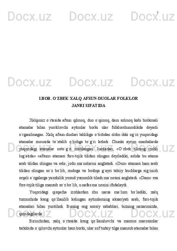 I.BOB. О`ZBEK XALQ AFSUN-DUOLAR FOLKLOR 
JANRI SIFATIDA
Xalqimiz  о`rtasida   afsun   qilmoq,  duo  о`qimoq,  dam  solmoq   kabi   birikmali
atamalar   bilan   yuritiluvchi   aytimlar   borki   ular   folklorshunoslikda   deyarli
о`rganilmagan.   Xalq   afsun-duolari   tahliliga   о`tishdan   oldin   ikki   og`iz   yuqoridagi
atamalar   xususida   tо`xtalib   о`tishga   tо`g`ri   keladi.   Chunki   ayrim   manbalarda
yuqoridagi   atamalar   notо`g`ri   izohlangan.   Jumladan,   «О`zbek   tilining   izohli
lug`atida»   «afsun»   atamasi   fors-tojik   tilidan   olingan   deyiladiki,   aslida   bu   atama
arab tilidan olingan va sehr, jodu ma`nolarini anglatadi. «Duo» atamasi  ham arab
tilidan   olingan   sо`z   bо`lib,   xudoga   va   boshqa   g`ayri   tabiiy   kuchlarga   sig`inish
orqali о`zgalarga yaxshilik yoxud yomonlik tilash ma`nosini anglatadi. «Dam» esa
fors-tojik tiliga mansub sо`z bо`lib, u nafas ma`nosini ifodalaydi.
Yuqoridagi   qisqacha   izohlardan   shu   narsa   ma`lum   bо`ladiki,   xalq
turmushida   keng   qо`llanilib   kelingan   aytimlarning   aksariyati   arab,   fors-tojik
atamalari   bilan   yuritiladi.   Buning   eng   asosiy   sabablari,   bizning   nazarimizda,
quyidagilarda:
Birinchidan,   xalq   о`rtasida   keng   qо`llaniluvchi   va   maxsus   marosimlar
tarkibida о`qiluvchi aytimlar ham borki, ular sof turkiy tilga mansub atamalar bilan 7 