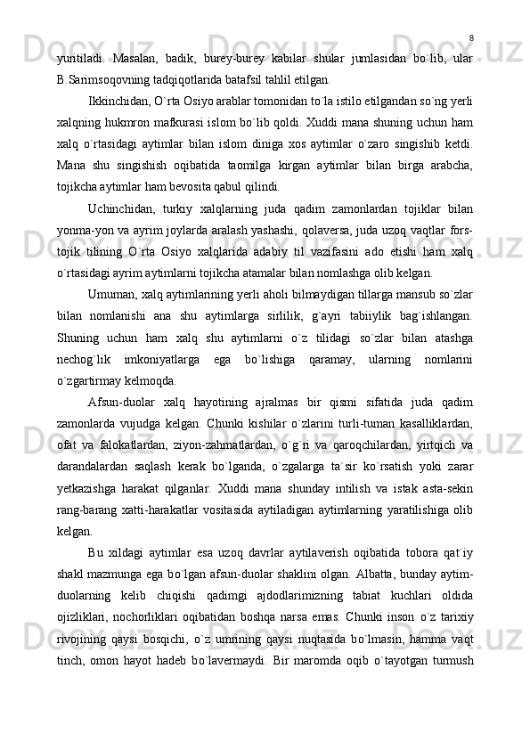 yuritiladi.   Masalan,   badik,   burey-burey   kabilar   shular   jumlasidan   bо`lib,   ular
B.Sarimsoqovning tadqiqotlarida batafsil tahlil etilgan.
Ikkinchidan, О`rta Osiyo arablar tomonidan tо`la istilo etilgandan sо`ng yerli
xalqning hukmron mafkurasi islom bо`lib qoldi. Xuddi mana shuning uchun ham
xalq   о`rtasidagi   aytimlar   bilan   islom   diniga   xos   aytimlar   о`zaro   singishib   ketdi.
Mana   shu   singishish   oqibatida   taomilga   kirgan   aytimlar   bilan   birga   arabcha,
tojikcha aytimlar ham bevosita qabul qilindi.
Uchinchidan,   turkiy   xalqlarning   juda   qadim   zamonlardan   tojiklar   bilan
yonma-yon va ayrim joylarda aralash yashashi,  qolaversa, juda uzoq vaqtlar fors-
tojik   tilining   О`rta   Osiyo   xalqlarida   adabiy   til   vazifasini   ado   etishi   ham   xalq
о`rtasidagi ayrim aytimlarni tojikcha atamalar bilan nomlashga olib kelgan.
Umuman, xalq aytimlarining yerli aholi bilmaydigan tillarga mansub sо`zlar
bilan   nomlanishi   ana   shu   aytimlarga   sirlilik,   g`ayri   tabiiylik   bag`ishlangan.
Shuning   uchun   ham   xalq   shu   aytimlarni   о`z   tilidagi   sо`zlar   bilan   atashga
nechog`lik   imkoniyatlarga   ega   bо`lishiga   qaramay,   ularning   nomlarini
о`zgartirmay kelmoqda.
Afsun-duolar   xalq   hayotining   ajralmas   bir   qismi   sifatida   juda   qadim
zamonlarda   vujudga   kelgan.   Chunki   kishilar   о`zlarini   turli-tuman   kasalliklardan,
ofat   va   falokatlardan,   ziyon-zahmatlardan,   о`g`ri   va   qaroqchilardan,   yirtqich   va
darandalardan   saqlash   kerak   bо`lganda,   о`zgalarga   ta`sir   kо`rsatish   yoki   zarar
yetkazishga   harakat   qilganlar.   Xuddi   mana   shunday   intilish   va   istak   asta-sekin
rang-barang   xatti-harakatlar   vositasida   aytiladigan   aytimlarning   yaratilishiga   olib
kelgan.
Bu   xildagi   aytimlar   esa   uzoq   davrlar   aytilaverish   oqibatida   tobora   qat`iy
shakl mazmunga ega b о `lgan afsun-duolar shaklini olgan. Albatta, bunday aytim-
duolarning   kelib   chiqishi   qadimgi   ajdodlarimizning   tabiat   kuchlari   oldida
ojizliklari,   nochorliklari   oqibatidan   boshqa   narsa   emas.   Chunki   inson   о `z   tarixiy
rivojining   qaysi   bosqichi,   о `z   umrining   qaysi   nuqtasida   b о `lmasin,   hamma   vaqt
tinch,   omon   hayot   hadeb   b о `lavermaydi.   Bir   maromda   oqib   о `tayotgan   turmush 8 