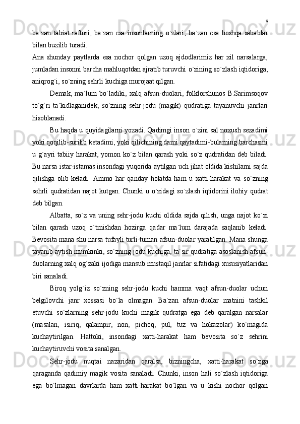 ba`zan   tabiat   raftori,   ba`zan   esa   insonlarning   о `zlari,   ba`zan   esa   boshqa   sabablar
bilan buzilib turadi.
Ana   shunday   paytlarda   esa   nochor   qolgan   uzoq   ajdodlarimiz   har   xil   narsalarga,
jumladan insonni barcha mahluqotdan ajratib turuvchi  о `zining s о `zlash iqtidoriga,
aniqrog`i, s о `zning sehrli kuchiga murojaat qilgan.
Demak,   ma`lum   b о `ladiki,   xalq   afsun-duolari,   folklorshunos   B.Sarimsoqov
t о `g`ri   ta`kidlaganidek,   s о `zning   sehr-jodu   (magik)   qudratiga   tayanuvchi   janrlari
hisoblanadi.
Bu haqda u quyidagilarni yozadi. Qadimgi inson   о `zini sal noxush sezadimi
yoki qoqilib-surilib ketadimi, yoki qilichining dami qaytadimi-bularning barchasini
u g`ayri  tabiiy harakat, yomon k о `z bilan  qarash  yoki  s о `z qudratidan deb biladi.
Bu narsa istar-istamas insondagi yuqorida aytilgan uch jihat oldida kishilarni sajda
qilishga   olib   keladi.   Ammo   har   qanday   holatda   ham   u   xatti-harakat   va   s о `zning
sehrli qudratidan najot kutgan. Chunki u   о `zidagi s о `zlash iqtidorini ilohiy qudrat
deb bilgan.
Albatta, s о `z va uning sehr-jodu kuchi  oldida sajda  qilish, unga najot k о `zi
bilan   qarash   uzoq   о `tmishdan   hozirga   qadar   ma`lum   darajada   saqlanib   keladi.
Bevosita mana shu narsa tufayli turli-tuman afsun-duolar yaratilgan. Mana shunga
tayanib aytish mumkinki, s о `zning jodu kuchiga, ta`sir qudratiga asoslanish afsun-
duolarning xalq og`zaki ijodiga mansub mustaqil janrlar sifatidagi xususiyatlaridan
biri sanaladi.
Biroq   yolg`iz   s о `zning   sehr-jodu   kuchi   hamma   vaqt   afsun-duolar   uchun
belgilovchi   janr   xossasi   b о `la   olmagan.   Ba`zan   afsun-duolar   matnini   tashkil
etuvchi   s о `zlarning   sehr-jodu   kuchi   magik   qudratga   ega   deb   qaralgan   narsalar
(masalan,   isiriq,   qalampir,   non,   pichoq,   pul,   tuz   va   hokazolar)   k о `magida
kuchaytirilgan.   Hattoki,   insondagi   xatti-harakat   ham   bevosita   s о `z   sehrini
kuchaytiruvchi vosita sanalgan.
Sehr-jodu   nuqtai   nazaridan   qaralsa,   bizningcha,   xatti-harakat   s о `zga
qaraganda   qadimiy   magik   vosita   sanaladi.   Chunki,   inson   hali   s о `zlash   iqtidoriga
ega   b о `lmagan   davrlarda   ham   xatti-harakat   b о `lgan   va   u   kishi   nochor   qolgan 9 