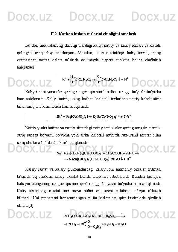 II.2 Karbon kislota tuzlarini chinligini aniqlash   
Bu dori moddalaming chinligi ulardagi kaliy, natriy va kalsiy ionlari va kislota
qoldig'ini   aniqlashga   asoslangan.   Masalan,   kaliy   atsetatdagi   kaliy   ionini,   uning
eritmasidan   tartrat   kislota   ta’sirida   oq   mayda   dispers   cho'kma   holida   cho'ktirib
aniqlanadi;
Kaliy ionini yana alanganing rangsiz qismini binafsha rangga bo'yashi bo'yicha
ham   aniqlanadi   .Kaliy   ionini,   uning   karbon   kislotali   tuzlaridan   natriy   kobaltinitrit
bilan sariq cho'kma holida ham aniqlanadi:
Natriy y-oksibutirat va natriy sitratdagi natriy ionini alanganing rangsiz qismini
sariq   rangga   bo'yashi   bo'yicha   yoki   sirka   kislotali   muhitda   rux-uranil   atsetat   bilan
sariq cho'kma holida cho'ktirib aniqlanadi:
Kalsiy   laktat   va   kalsiy   glukonatlardagi   kalsiy   ioni   ammoniy   oksalat   eritmasi
ta’sirida   oq   cho'kma   kalsiy   oksalat   holida   cho'ktirib   isbotlanadi.   Bundan   tashqari,
kalsiyni   alanganing   rangsiz   qismini   qizil   rangga   bo'yashi   bo'yicha   ham   aniqlanadi.
Kaliy   atsetatdagi   atsetat   ioni   meva   hidini   eslatuvchi   etilatsetat   efiriga   o'tkazib
bilinadi.   Uni   preparatni   konsentrlangan   sulfat   kislota   va   spirt   ishtirokida   qizdirib
olinadi[3]
10 