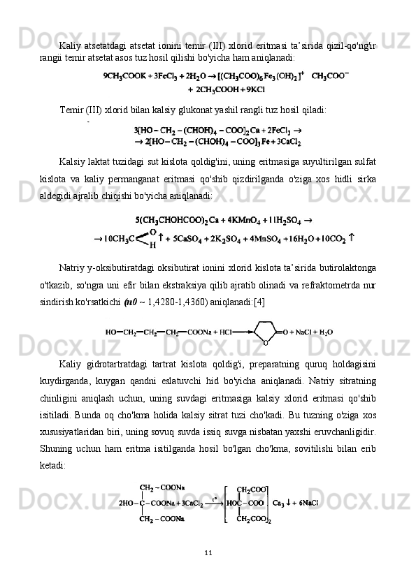 Kaliy  atsetatdagi   atsetat   ionini   temir   (III)   xlorid   eritmasi   ta’sirida  qizil-qo'ng'ir
rangii temir atsetat asos tuz hosil qilishi bo'yicha ham aniqlanadi:
Temir (III) xlorid bilan kalsiy glukonat yashil rangli tuz hosil qiladi:
Kalsiy laktat tuzidagi sut kislota qoldig'ini, uning eritmasiga suyultirilgan sulfat
kislota   va   kaliy   permanganat   eritmasi   qo'shib   qizdirilganda   o'ziga   xos   hidli   sirka
aldegidi ajralib chiqishi bo'yicha aniqlanadi:
Natriy y-oksibutiratdagi oksibutirat ionini xlorid kislota ta’sirida butirolaktonga
o'tkazib, so'ngra uni efir bilan ekstraksiya qilib ajratib olinadi va refraktometrda nur
sindirish ko'rsatkichi  (n0 ~  1,4280-1,4360) aniqlanadi:[4]
Kaliy   gidrotartratdagi   tartrat   kislota   qoldig'i,   preparatning   quruq   holdagisini
kuydirganda,   kuygan   qandni   eslatuvchi   hid   bo'yicha   aniqlanadi.   Natriy   sitratning
chinligini   aniqlash   uchun,   uning   suvdagi   eritmasiga   kalsiy   xlorid   eritmasi   qo'shib
isitiladi.  Bunda   oq  cho'kma   holida   kalsiy   sitrat   tuzi   cho'kadi.   Bu  tuzning   o'ziga   xos
xususiyatlaridan biri, uning sovuq suvda issiq suvga nisbatan yaxshi eruvchanligidir.
Shuning   uchun   ham   eritma   isitilganda   hosil   bo'lgan   cho'kma,   sovitilishi   bilan   erib
ketadi:
11 