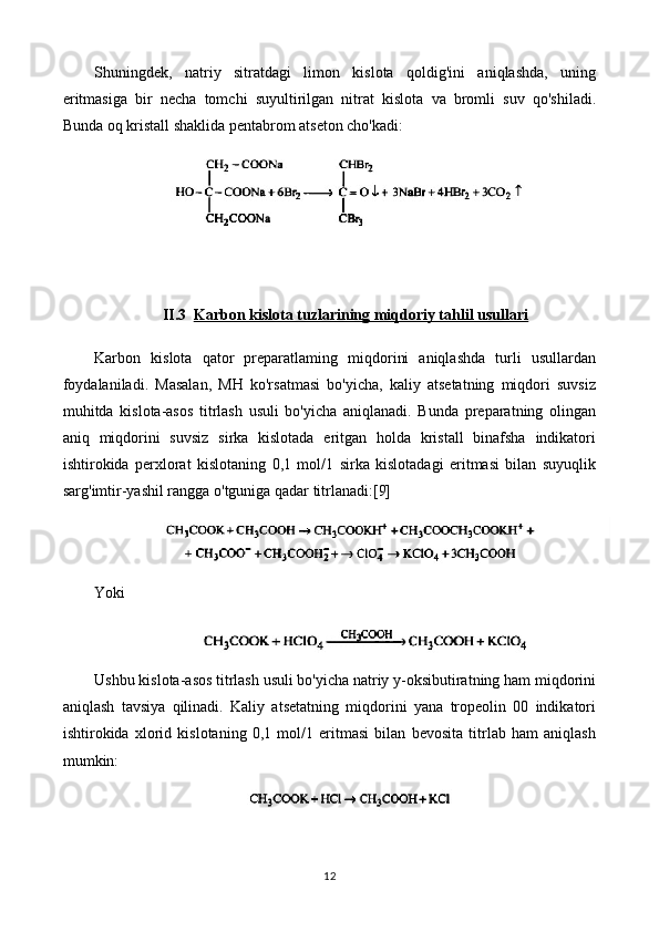 Shuningdek,   natriy   sitratdagi   limon   kislota   qoldig'ini   aniqlashda,   uning
eritmasiga   bir   necha   tomchi   suyultirilgan   nitrat   kislota   va   bromli   suv   qo'shiladi.
Bunda oq kristall shaklida pentabrom atseton cho'kadi:
II.3 Karbon kislota tuzlarining miqdoriy tahlil usullari   
Karbon   kislota   qator   preparatlaming   miqdorini   aniqlashda   turli   usullardan
foydalaniladi.   Masalan,   MH   ko'rsatmasi   bo'yicha,   kaliy   atsetatning   miqdori   suvsiz
muhitda   kislota-asos   titrlash   usuli   bo'yicha   aniqlanadi.   Bunda   preparatning   olingan
aniq   miqdorini   suvsiz   sirka   kislotada   eritgan   holda   kristall   binafsha   indikatori
ishtirokida   perxlorat   kislotaning   0,1   mol/1   sirka   kislotadagi   eritmasi   bilan   suyuqlik
sarg'imtir-yashil rangga o'tguniga qadar titrlanadi:[9]
Yoki
Ushbu kislota-asos titrlash usuli bo'yicha natriy y-oksibutiratning ham miqdorini
aniqlash   tavsiya   qilinadi.   Kaliy   atsetatning   miqdorini   yana   tropeolin   00   indikatori
ishtirokida   xlorid   kislotaning   0,1   mol/1   eritmasi   bilan   bevosita   titrlab   ham   aniqlash
mumkin:
12 