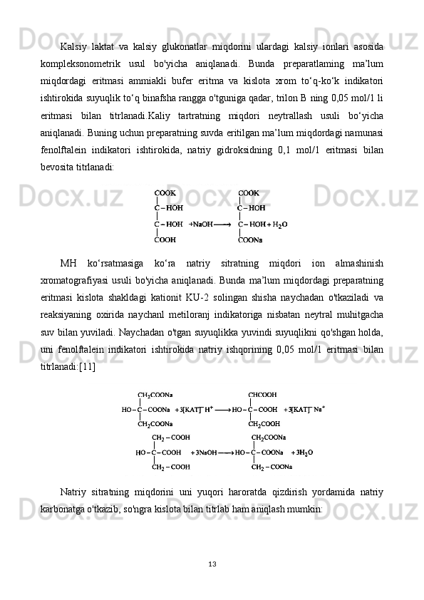 Kalsiy   laktat   va   kalsiy   glukonatlar   miqdorini   ulardagi   kalsiy   ionlari   asosida
kompleksonometrik   usul   bo'yicha   aniqlanadi.   Bunda   preparatlaming   ma’lum
miqdordagi   eritmasi   ammiakli   bufer   eritma   va   kislota   xrom   to‘q-ko‘k   indikatori
ishtirokida suyuqlik to‘q binafsha rangga o'tguniga qadar, trilon B ning 0,05 mol/1 li
eritmasi   bilan   titrlanadi.Kaliy   tartratning   miqdori   neytrallash   usuli   bo‘yicha
aniqlanadi. Buning uchun preparatning suvda eritilgan ma’lum miqdordagi namunasi
fenolftalein   indikatori   ishtirokida,   natriy   gidroksidning   0,1   mol/1   eritmasi   bilan
bevosita titrlanadi:
MH   ko‘rsatmasiga   ko‘ra   natriy   sitratning   miqdori   ion   almashinish
xromatografiyasi  usuli   bo'yicha  aniqlanadi.  Bunda   ma’lum  miqdordagi   preparatning
eritmasi   kislota   shakldagi   kationit   KU-2   solingan   shisha   naychadan   o'tkaziladi   va
reaksiyaning   oxirida   naychanl   metiloranj   indikatoriga   nisbatan   neytral   muhitgacha
suv bilan yuviladi. Naychadan o'tgan suyuqlikka yuvindi suyuqlikni qo'shgan holda,
uni   fenolftalein   indikatori   ishtirokida   natriy   ishqorining   0,05   mol/1   eritmasi   bilan
titrlanadi:[11]
Natriy   sitratning   miqdorini   uni   yuqori   haroratda   qizdirish   yordamida   natriy
karbonatga o'tkazib, so'ngra kislota bilan titrlab ham aniqlash mumkin:
13 