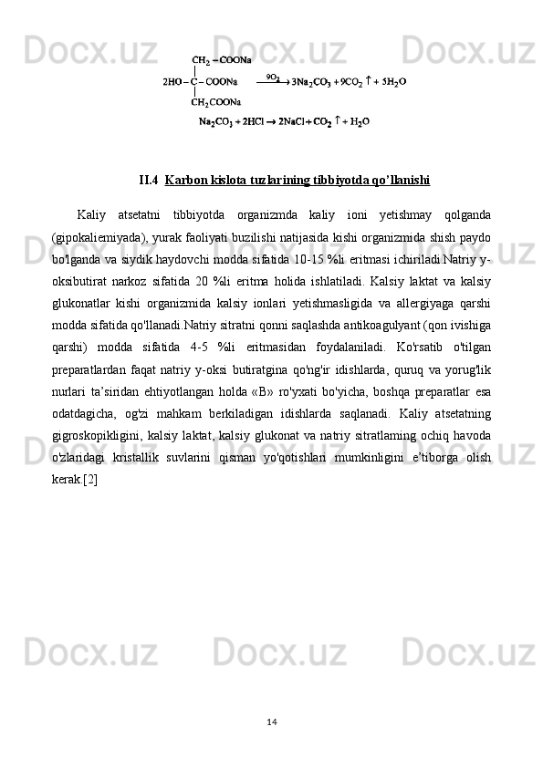 II.4 Karbon kislota tuzlarining tibbiyotda qo’llanishi   
Kaliy   atsetatni   tibbiyotda   organizmda   kaliy   ioni   yetishmay   qolganda
(gipokaliemiyada), yurak faoliyati buzilishi natijasida kishi organizmida shish paydo
bo'lganda va siydik haydovchi modda sifatida 10-15 %li eritmasi ichiriladi.Natriy y-
oksibutirat   narkoz   sifatida   20   %li   eritma   holida   ishlatiladi.   Kalsiy   laktat   va   kalsiy
glukonatlar   kishi   organizmida   kalsiy   ionlari   yetishmasligida   va   allergiyaga   qarshi
modda sifatida qo'llanadi.Natriy sitratni qonni saqlashda antikoagulyant (qon ivishiga
qarshi)   modda   sifatida   4-5   %li   eritmasidan   foydalaniladi.   Ko'rsatib   o'tilgan
preparatlardan   faqat   natriy   y-oksi   butiratgina   qo'ng'ir   idishlarda,   quruq   va   yorug'lik
nurlari   ta’siridan   ehtiyotlangan   holda   « В »   ro'yxati   bo'yicha,   boshqa   preparatlar   esa
odatdagicha,   og'zi   mahkam   berkiladigan   idishlarda   saqlanadi.   Kaliy   atsetatning
gigroskopikligini,   kalsiy   laktat,   kalsiy   glukonat   va   natriy   sitratlaming   ochiq   havoda
o'zlaridagi   kristallik   suvlarini   qisman   yo'qotishlari   mumkinligini   e’tiborga   olish
kerak.[2]
14 