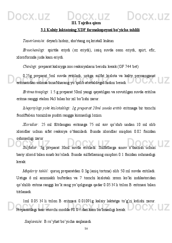 III. Tajriba qism
3.1 Kalsiy laktatning XDF farmakopeyasi bo’yicha tahlili
Tasvirlanishi:  deyarli  hidsiz, sho'rtang oq kristall kukun
Eruvchanligi:   spirtda   eriydi   (oz   eriydi),   issiq   suvda   oson   eriydi,   spirt,   efir,
xloroformda juda kam eriydi.
Chinligi:  preparat kalsiyga xos reaksiyalarni berishi kerak   (GF 744 bet)
0.25g   preparat   5ml   suvda   eritiladi,   ustiga   sulfat   kislota   va   kaliy   permanganat
eritmasidan solinsa binafsharang yo’qolib atsetaldegid hidini beradi.
Eritma tiniqligi:  1.5 g preparat 50ml yangi qayatilgan va sovutilgan suvda eritilsa
eritma ranggi etalon №3 bilan bir xil bo’lishi zarur.
Ishqoriyligi yoki kislotaliligi: 1g preparat 20ml suvda eritib   eritmaga bir tomchi
fenolftalein tomizilsa pushti rangga kirmasligi lozim.
Xloridlar :   25   ml   filtrlangan   eritmaga   75   ml   suv   qo’shib   undan   10   ml   olib
xloridlar   uchun   sifat   reaksiya   o’tkaziladi.   Bunda   xloridlar   miqdori   0.02   foizdan
oshmasligi zarur
Sulfatlar:   3g   preparat   30ml   suvda   eritiladi.   Sulfatlarga   sinov   o’tkazish   uchun
bariy xlorid bilan sinab ko’riladi. Bunda sulfatlarning miqdori 0.1 foizdan oshmasligi
kerak.
Miqdoriy tahlil:   quruq preparatdan 0. 3 g (aniq tortma) olib   5 0 ml suvda eritiladi.
Ustiga   6   ml   ammiakli   buferdan   va   7   tomchi   kislotali   xrom   ko’ki   indikatoridan
qo’shilib eritma ranggi ko’k rang yo’qolgunga qadar 0.05 N li trilon B eritmasi bilan
titrlanadi.
1ml   0.05   N   li   trilon   B   eritmasi   0.01 091 g   kalsiy   laktat ga   to’g’ri   kelishi   zarur.
Preparatdagi tasir etuvchi modda 9 8.0 ％ dan kam bo’lmasligi   kerak.
Saqlanishi:  B ro’yhat bo’yicha saqlanadi.
16 