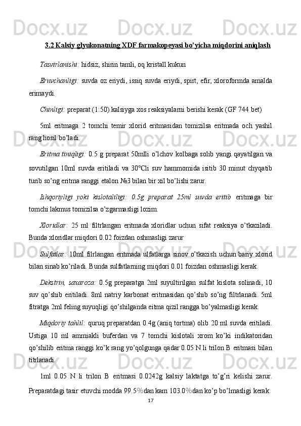 3.2 Kalsiy glyukonatning XDF farmakopeyasi bo’yicha miqdorini aniqlash
Tasvirlanishi:   hidsiz, shirin tamli, oq kristall kukun
Eruvchanligi:   suvda oz eriydi, issiq suvda eriydi, spirt, efir, xloroformda amalda
erimaydi.
Chinligi:  preparat (1:50) kalsiyga xos reaksiyalarni berishi kerak   (GF 744 bet)
5ml   eritmaga   2   tomchi   temir   xlorid   eritmasidan   tomizilsa   eritmada   och   yashil
rang hosil bo’ladi.
Eritma tiniqligi:   0.5 g preparat 50mlli o’lchov kolbaga solib yangi qayatilgan va
sovutilgan   10ml   suvda   eritiladi   va   30 ℃ li   suv   hammomida   isitib   30   minut   chyqatib
turib so’ng  eritma ranggi etalon №3 bilan bir xil bo’lishi zarur.
Ishqoriyligi   yoki   kislotaliligi:   0.5g   preparat   25ml   suvda   eritib   eritmaga   bir
tomchi lakmus tomizilsa o’zgarmasligi lozim.
Xloridlar :   25   ml   filtrlangan   eritma d a   xloridlar   uchun   sifat   reaksiya   o’tkaziladi.
Bunda xloridlar miqdori 0.02 foizdan oshmasligi zarur
Sulfatlar:   10ml filrlangan eritmada ulfatlarga sinov o’tkazish uchun bariy xlorid
bilan sinab ko’riladi. Bunda sulfatlarning miqdori 0.01 foizdan oshmasligi kerak.
Dekstrin,   saxaroza:   0.5g   preparatga   2ml   suyultirilgan   sulfat   kislota   solinadi,   10
suv   qo’shib   eritiladi.   8ml   natriy   karbonat   eritmasidan   qo’shib   so’ng   filtrlanadi.   5ml
fitratga 2ml feling suyuqligi qo’shilganda eitma qizil rangga bo’yalmasligi kerak.
Miqdoriy tahlil:   quruq preparatdan 0. 4 g (aniq tortma) olib   2 0 ml suvda eritiladi.
Ustiga   10   ml   ammiakli   buferdan   va   7   tomchi   kislotali   xrom   ko’ki   indikatoridan
qo’shilib eritma ranggi ko’k rang yo’qolgunga qadar 0.05 N li trilon B eritmasi bilan
titrlanadi.
1ml   0.05   N   li   trilon   B   eritmasi   0.0 242 g   kalsiy   laktat ga   to’g’ri   kelishi   zarur.
Preparatdagi tasir etuvchi modda 9 9.5 ％ dan kam  103.0 ％ dan ko’p  bo’lmasligi   kerak.
17 