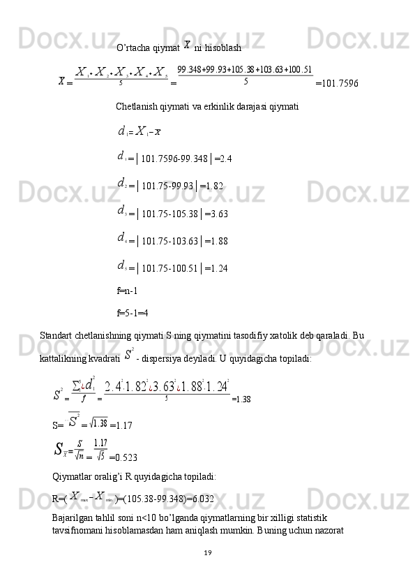 O’rtacha qiymat X  ni hisoblash	
X
=	
X	1+X	2+X	3+X	4+X	5	
5 =	
99	.348	+99	.93	+105	.38	+103	.63	+100	.51	
5 =101.7596
Chetlanish qiymati va erkinlik darajasi qiymati	
d	1=	X	1−X	
d1
=│101.7596-99.348│=2.4
d	2
=│101.75-99.93│=1.82
d	3
=│101.75-105.38│=3.63	
d	4
=│101.75-103.63│=1.88
d	5
=│101.75-100.51│=1.24
f=n-1
f=5-1=4
Standart chetlanishning qiymati S ning qiymatini tasodifiy xatolik deb qaraladi. Bu 
kattalikning kvadrati 
S
2 - dispersiya deyiladi. U quyidagicha topiladi:	
S
2
=	∑1
5¿d	1
2	
f =	
2.4
2
⋅1.82	
2
¿3.63	
2
¿1.88	
2
⋅1.24	
2	
5 =1.38
S=	
√S	
2 =	
√1.38 =1.17	
S	X=	
S
√n
=	
1.17
√5 =0.523
Qiymatlar oralig’i R quyidagicha topiladi: 
R=(	
X	max	−X	min )=(105.38-99.348)=6.032
Bajarilgan tahlil soni n<10 bo’lganda qiymatlarning bir xilligi statistik 
tavsifnomani hisoblamasdan ham aniqlash mumkin. Buning uchun nazorat 
19 