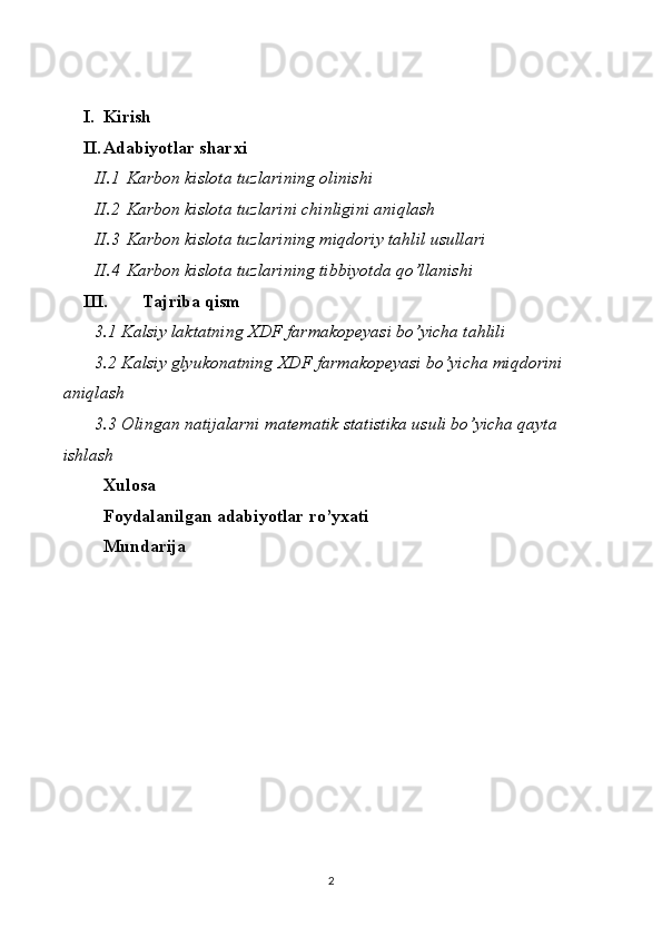 I. Kirish
II. Adabiyotlar sharxi
II.1 Karbon kislota tuzlarining  olinishi
II.2 Karbon kislota tuzlarini chinligini aniqlash
II.3 Karbon kislota tuzlarining miqdoriy tahlil usullari
II.4 Karbon kislota tuzlarining tibbiyotda qo’llanishi
III. Tajriba qism
3.1  Kalsiy   laktatning   XDF   farmakopeyasi   bo ’ yicha   tahlili
3.2  Kalsiy   glyukonatning   XDF   farmakopeyasi   bo ’ yicha   miqdorini  
aniqlash
3.3 Olingan natijalarni matematik statistika usuli bo’yicha qayta 
ishlash
Xulosa 
Foydalanilgan adabiyotlar ro’yxati
Mundarija 
 
 
2 