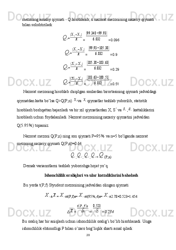 mezoning amaliy qiymati - Q hisoblanib, u nazorat mezonining nazariy qiymati 
bilan solishtiriladi:Q	1=
|x1−x2|	
R
=	
|99	.348	−99	.93	|	
6.032 =0.096	
Q	2=
|x2−x3|	
R
=	
|99	.93	−105	.38	|	
6.032 =0.9	
Q	3=
|x3−x4|	
R
=	
|105	.38	−103	.63|	
6.032 =0.29	
Q	4=
|x4−x5|	
R
=	
|103	.63	−100	.51|	
6.032 =0.51
Nazorat mezoning hisoblab chiqilgan sonlardan birortasining qiymati jadvaldagi 
qiymatdan katta bo’lsa Q>Q(P,n) 	
x1 va 	x2 qiymatlar tashlab yuborilib, statistik 
hisoblash boshqattan bajariladi va bir xil qiymatlardan X, S	
2 va 	s1 ,	sx  kattaliklarini 
hisoblash uchun foydalaniladi. Nazorat mezonining nazariy qiymatini jadvaldan 
Q(5.95 ％ ) topamiz.
Nazorat mezoni Q(P,n) ning son qiymati P=95  	
％ va n=5 bo’lganda nazorat 
mezoning nazariy qiymati Q(P,n)=0.64	
Q	1
;	Q	2 ;	Q	3 ;	Q	4 <	Q (P,n)
Demak varianntlarni tashlab yuborishga hojat yo’q.
Ishonchlilik oraliqlari va ular kattaliklarini baholash
Bu yerda t(P,f) Styudent mezonining jadvaldan olingan qiymati 	
X	i
±	X =	X	i ±t(P,f)s=	X	i ±t(95 ％ ,4)s=	X	i ±2.78 × 0.523=1.454
∆	
X =	
t(P,f)s	
√n =	
0.523
√5 =0.234
Bu oraliq har bir aniqlash uchun ishonchlilik oralig’i bo’lib hisoblanadi. Unga 
ishonchlilik ehtimolligi P bilan o’zaro bog’liqlik sharti amal qiladi:
20 