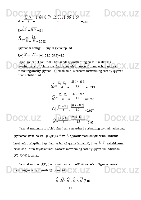 S
2=	∑1
5¿d	1
2	
f =	
1.64	
2
⋅0.74	
2
¿2.06	
2
¿1.96	
2
⋅1.64	
2	
4 =0.35
S=	
√S	
2 =	
√0.35 =0.6	
S	X=	
S
√n
=	
0.6
√5 =0.268
Qiymatlar oralig’i R quyidagicha topiladi: 
R=(	
X	max	−X	min )=(103.2-99.5)=3.7
Bajarilgan tahlil soni n<10 bo’lganda qiymatlarning bir xilligi statistik 
tavsifnomani hisoblamasdan ham aniqlash mumkin. Buning uchun nazorat 
mezoning amaliy qiymati - Q hisoblanib, u nazorat mezonining nazariy qiymati 
bilan solishtiriladi:	
Q	1=
|x1−x2|	
R
=	
|103	.2−102	.3|	
3.7 =0.243	
Q	2=
|x2−x3|	
R
=	
|102	.3−99	.5	
3.7 =0.756	
Q	3=
|x3−x4|	
R
=	
|99	.6−99	.5|	
3.7 =0.027	
Q	4=
|x4−x5|	
R
=	
|99	.6−103	.2|	
3.7 =0.97
Nazorat mezoning hisoblab chiqilgan sonlardan birortasining qiymati jadvaldagi 
qiymatdan katta bo’lsa Q>Q(P,n) 	
x1 va 	x2 qiymatlar tashlab yuborilib, statistik 
hisoblash boshqattan bajariladi va bir xil qiymatlardan X, S	
2 va 	s1 ,	sx  kattaliklarini 
hisoblash uchun foydalaniladi. Nazorat mezonining nazariy qiymatini jadvaldan 
Q(5.95 ％ ) topamiz.
Nazorat mezoni Q(P,n) ning son qiymati P=95  	
％ va n=5 bo’lganda nazorat 
mezoning nazariy qiymati Q(P,n)=0.64	
Q	1
;	Q	2 ;	Q	3 ;	Q	4 <	Q (P,n)
23 