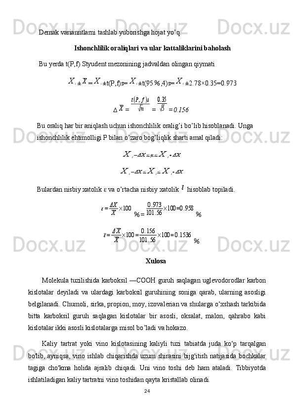 Demak varianntlarni tashlab yuborishga hojat yo’q.
Ishonchlilik oraliqlari va ular kattaliklarini baholash
Bu yerda t(P,f) Styudent mezonining jadvaldan olingan qiymati X	i
±	X =	X	i ±t(P,f)s=	X	i ±t(95 % ,4)s=	X	i ±2.78×0.35=0.973
∆	
X =	
t(P,f)s	
√n =	
0.35
√5 =0.156
Bu oraliq har bir aniqlash uchun ishonchlilik oralig’i bo’lib hisoblanadi. Unga 
ishonchlilik ehtimolligi P bilan o’zaro bog’liqlik sharti amal qiladi:	
X	i−ΔX	≤μ≤	X	i+ΔX	
X	i−ΔX	≤	X	i≤	X	i+ΔX
Bulardan nisbiy xatolik   va o’rtacha nisbiy xatolik 	
ɛ	ε  hisoblab topiladi.	
ε=	ΔX
X	×100
% =	0.973	
101	.56	×100	=0.958 %	
ε=	ΔX
X	×100	=	0.156	
101	.56	×100	=0.1536
%
Xulosa
Molekula tuzilishida karboksil —COOH guruh saqlagan uglevodorodlar karbon
kislotalar   deyiladi   va   ulardagi   karboksil   guruhining   soniga   qarab,   ularning   asosligi
belgilanadi. Chumoli, sirka, propion, moy, izovalerian va shularga o‘xshash tarkibida
bitta   karboksil   guruh   saqlagan   kislotalar   bir   asosli,   oksalat,   malon,   qahrabo   kabi
kislotalar ikki asosli kislotalarga misol bo ’l adi va hokazo.
Kaliy   tartrat   yoki   vino   kislotasining   kaliyli   tuzi   tabiatda   juda   ko‘p   tarqalgan
bo'lib, ayniqsa, vino ishlab chiqarishda uzum shirasini bijg'itish natijasida bochkalar
tagiga   cho'kma   holida   ajralib   chiqadi.   Uni   vino   toshi   deb   ham   ataladi.   Tibbiyotda
ishlatiladigan kaliy tartratni vino toshidan qayta kristallab olinadi.
24