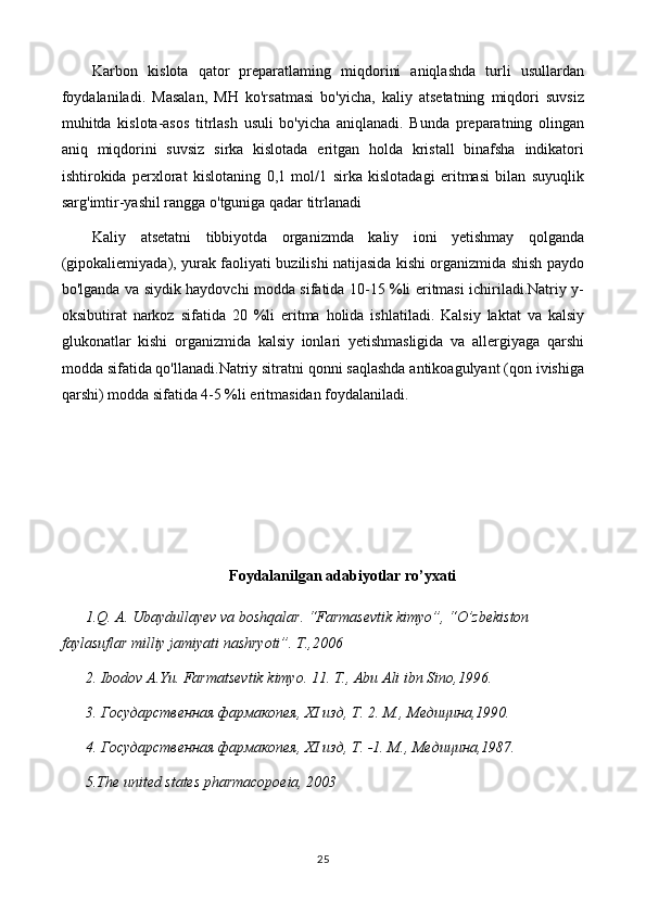 Karbon   kislota   qator   preparatlaming   miqdorini   aniqlashda   turli   usullardan
foydalaniladi.   Masalan,   MH   ko'rsatmasi   bo'yicha,   kaliy   atsetatning   miqdori   suvsiz
muhitda   kislota-asos   titrlash   usuli   bo'yicha   aniqlanadi.   Bunda   preparatning   olingan
aniq   miqdorini   suvsiz   sirka   kislotada   eritgan   holda   kristall   binafsha   indikatori
ishtirokida   perxlorat   kislotaning   0,1   mol/1   sirka   kislotadagi   eritmasi   bilan   suyuqlik
sarg'imtir-yashil rangga o'tguniga qadar titrlanadi
Kaliy   atsetatni   tibbiyotda   organizmda   kaliy   ioni   yetishmay   qolganda
(gipokaliemiyada), yurak faoliyati buzilishi natijasida kishi organizmida shish paydo
bo'lganda va siydik haydovchi modda sifatida 10-15 %li eritmasi ichiriladi.Natriy y-
oksibutirat   narkoz   sifatida   20   %li   eritma   holida   ishlatiladi.   Kalsiy   laktat   va   kalsiy
glukonatlar   kishi   organizmida   kalsiy   ionlari   yetishmasligida   va   allergiyaga   qarshi
modda sifatida qo'llanadi.Natriy sitratni qonni saqlashda antikoagulyant (qon ivishiga
qarshi) modda sifatida 4-5 %li eritmasidan foydalaniladi.
Foydalanilgan adabiyotlar ro’yxati
1.Q. A. Ubaydullayev va boshqalar. “Farmasevtik kimyo”, “O’zbekiston 
faylasuflar milliy jamiyati nashryoti”. T.,2006
2. Ibodov A.Yu. Farmatsevtik kimyo. 11. T., Abu Ali ibn Sino,1996.
3. Государственная фармакопея, XI изд, Т. 2. М., Медицина,1990.
4. Государственная фармакопея, XI изд, Т. -1. М .,  Медицина ,1987.
5.The united states pharmacopoeia, 2003
25 