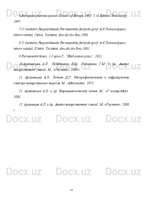 6.European pharmacopoeia. Council of Europe, 1997. 3 rd Edition. Strasbourg, 
1997
7.O’zbekiston Respublikasida Farmasevtika faoliyati (prof. A.N.Yunusxodjayev 
tahriri ostida), I kitob, Toshkent, Abu Ali ibn Sino,2001
8.O’zbekiston Respublikasida Farmasevtika faoliyati (prof. A.N.Yunusxodjayev 
tahriri ostida), II kitob, Toshkent, Abu Ali ibn Sino,2001
9.Farmasevtik kimyo, 1-2 qism T., “Ekstremium press”, 2011
10.Арзамасцев   А.П.,   Печенников   В.М.,   Радионова   Г.М.   и   др.   Анализ
лекарственнмх смесей. М., «Спутник», 2000 г.
11.   Арзамасцев   А.П.,   Яскина   Д.С.   Ультрофиолетовме   и   инфракраснме
спектри лекарствешшх вецеств, М., «Медицина», 1975.
12.   Арзамасцев   А.П.   и   др.   Фармацевтическая   химия.   М.,   «Г   еотар-Мед»,
2005.
13. Арзамацев А.П. и др. Анализ лекарственнмх смесей. М.,«Спутник», 2000
r.
26
