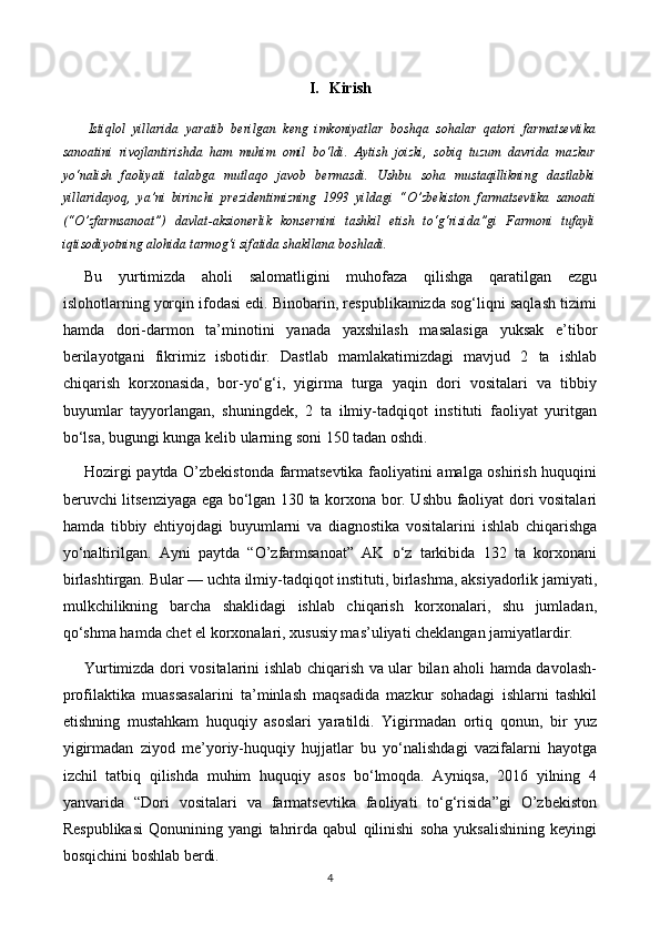 I. Kirish
  Istiqlol   yillarida   yaratib   berilgan   keng   imkoniyatlar   boshqa   sohalar   qatori   farmatsevtika
sanoatini   rivojlantirishda   ham   muhim   omil   bo‘ldi.   Aytish   joizki,   sobiq   tuzum   davrida   mazkur
yo‘nalish   faoliyati   talabga   mutlaqo   javob   bermasdi.   Ushbu   soha   mustaqillikning   dastlabki
yillaridayoq,   ya’ni   birinchi   prezidentimizning   1993   yildagi   “O’zbekiston   farmatsevtika   sanoati
(“O’zfarmsanoat”)   davlat-aksionerlik   konsernini   tashkil   etish   to‘g‘risida”gi   Farmoni   tufayli
iqtisodiyotning alohida tarmog‘i sifatida shakllana boshladi.
Bu   yurtimizda   aholi   salomatligini   muhofaza   qilishga   qaratilgan   ezgu
islohotlarning yorqin ifodasi edi. Binobarin, respublikamizda sog‘liqni saqlash tizimi
hamda   dori-darmon   ta’minotini   yanada   yaxshilash   masalasiga   yuksak   e’tibor
berilayotgani   fikrimiz   isbotidir.   Dastlab   mamlakatimizdagi   mavjud   2   ta   ishlab
chiqarish   korxonasida,   bor-yo‘g‘i,   yigirma   turga   yaqin   dori   vositalari   va   tibbiy
buyumlar   tayyorlangan,   shuningdek,   2   ta   ilmiy-tadqiqot   instituti   faoliyat   yuritgan
bo‘lsa,  bugungi kunga kelib ularning soni 150 tadan oshdi.
Hozirgi paytda O’zbekistonda farmatsevtika faoliyatini amalga oshirish huquqini
beruvchi litsenziyaga ega bo‘lgan 130 ta korxona bor. Ushbu faoliyat dori vositalari
hamda   tibbiy   ehtiyojdagi   buyumlarni   va   diagnostika   vositalarini   ishlab   chiqarishga
yo‘naltirilgan.   Ayni   paytda   “O’zfarmsanoat”   AK   o‘z   tarkibida   132   ta   korxonani
birlashtirgan. Bular — uchta ilmiy-tadqiqot instituti, birlashma, aksiyadorlik jamiyati,
mulkchilikning   barcha   shaklidagi   ishlab   chiqarish   korxonalari,   shu   jumladan,
qo‘shma hamda chet el korxonalari, xususiy mas’uliyati cheklangan jamiyatlardir.
Yurtimizda dori vositalarini ishlab chiqarish va ular bilan aholi hamda davolash-
profilaktika   muassasalarini   ta’minlash   maqsadida   mazkur   sohadagi   ishlarni   tashkil
etishning   mustahkam   huquqiy   asoslari   yaratildi.   Yigirmadan   ortiq   qonun,   bir   yuz
yigirmadan   ziyod   me’yoriy-huquqiy   hujjatlar   bu   yo‘nalishdagi   vazifalarni   hayotga
izchil   tatbiq   qilishda   muhim   huquqiy   asos   bo‘lmoqda.   Ayniqsa,   2016   yilning   4
yanvarida   “Dori   vositalari   va   farmatsevtika   faoliyati   to‘g‘risida”gi   O’zbekiston
Respublikasi   Qonunining   yangi   tahrirda   qabul   qilinishi   soha   yuksalishining   keyingi
bosqichini boshlab berdi.
4 