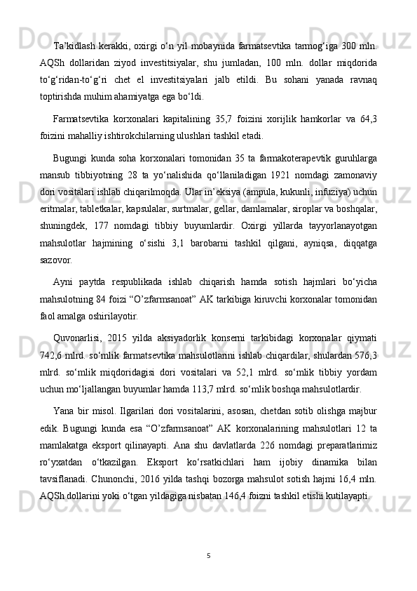 T a’kidlash  kerakki, oxirgi  o‘n yil  mobaynida farmatsevtika  tarmog‘iga 300 mln.
AQSh   dollaridan   ziyod   investitsiyalar,   shu   jumladan,   100   mln.   dollar   miqdorida
to‘g‘ridan-to‘g‘ri   chet   el   investitsiyalari   jalb   etildi.   Bu   sohani   yanada   ravnaq
toptirishda muhim ahamiyatga ega bo‘ldi.
Farmatsevtika   korxonalari   kapitalining   35,7   foizini   xorijlik   hamkorlar   va   64,3
foizini mahalliy ishtirokchilarning ulushlari tashkil etadi.
Bugungi   kunda   soha   korxonalari   tomonidan   35   ta   farmakoterapevtik   guruhlarga
mansub   tibbiyotning   28   ta   yo‘nalishida   qo‘llaniladigan   1921   nomdagi   zamonaviy
dori vositalari ishlab chiqarilmoqda. Ular in’eksiya (ampula, kukunli, infuziya) uchun
eritmalar, tabletkalar, kapsulalar, surtmalar, gellar, damlamalar, siroplar va boshqalar,
shuningdek,   177   nomdagi   tibbiy   buyumlardir.   Oxirgi   yillarda   tayyorlanayotgan
mahsulotlar   hajmining   o‘sishi   3,1   barobarni   tashkil   qilgani,   ayniqsa,   diqqatga
sazovor.
Ayni   paytda   respublikada   ishlab   chiqarish   hamda   sotish   hajmlari   bo‘yicha
mahsulotning 84 foizi “O’zfarmsanoat” AK tarkibiga kiruvchi korxonalar tomonidan
faol amalga oshirilayotir.
Quvonarlisi,   2015   yilda   aksiyadorlik   konserni   tarkibidagi   korxonalar   qiymati
742,6 mlrd. so‘mlik farmatsevtika mahsulotlarini ishlab chiqardilar, shulardan 576,3
mlrd.   so‘mlik   miqdoridagisi   dori   vositalari   va   52,1   mlrd.   so‘mlik   tibbiy   yordam
uchun mo‘ljallangan buyumlar hamda 113,7 mlrd. so‘mlik boshqa mahsulotlardir.
Yana   bir   misol.   Ilgarilari   dori   vositalarini,   asosan,   chetdan   sotib   olishga   majbur
edik.   Bugungi   kunda   esa   “O’zfarmsanoat”   AK   korxonalarining   mahsulotlari   12   ta
mamlakatga   eksport   qilinayapti.   Ana   shu   davlatlarda   226   nomdagi   preparatlarimiz
ro‘yxatdan   o‘tkazilgan.   Eksport   ko‘rsatkichlari   ham   ijobiy   dinamika   bilan
tavsiflanadi. Chunonchi, 2016 yilda tashqi bozorga mahsulot sotish hajmi 16,4 mln.
AQSh dollarini yoki o‘tgan yildagiga nisbatan 146,4 foizni tashkil etishi kutilayapti.
5 