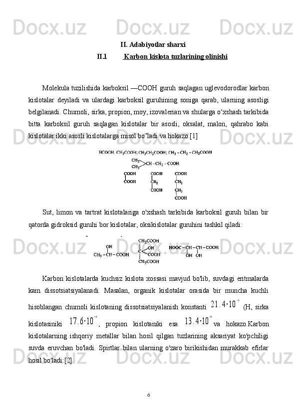 II. Adabiyotlar sharxi
II.1  Karbon kislota tuzlarining     olinishi   
Molekula tuzilishida karboksil — COOH   guruh  saqlagan uglevodorodlar karbon
kislotalar   deyiladi   va   ulardagi   karboksil   guruhining   soniga   qarab,   ula rn ing   asosligi
belgilanadi. Chumoli, sirka, propion, moy, izovalerian va shularga o‘xshash tarkibida
bitta   karboksil   guruh   saqlagan   kislotalar   bir   asosli,   oksalat,   malon,   qahrabo   kabi
kislotalar ikki asosli kislotalarga misol bo ’l adi va hokazo.[1]
Sut,   limon   va   tartrat   kislotalariga   o'xshash   tarkibida   karboksil   guruh   bilan   bir
qatorda gidroksid guruhi bor kislotalar, oksikislotalar guruhini tashkil qiladi:
Karbon   kislotalarda   kuchsiz   kislota   xossasi   mavjud   bo'lib,   suvdagi   eritmalarda
kam   dissotsiatsiyalanadi.   Masalan,   organik   kislotalar   orasida   bir   muncha   kuchli
hisoblangan   chumoli   kislotaning   dissotsiatsiyalanish   konstanti  21	.4⋅10	
−6   (H,   sirka
kislotasiniki  	
17	.6⋅10	
−6 ,   propion   kislotaniki   esa  	
13	.4⋅10	
−6 va   hokazo.Karbon
kislotalarning   ishqoriy   metallar   bilan   hosil   qilgan   tuzlarining   aksariyat   ko'pchiligi
suvda   eruvchan   bo'ladi.   Spirtlar   bilan   ularning   o'zaro   birikishidan   murakkab   efirlar
hosil bo'ladi:[2]
6 