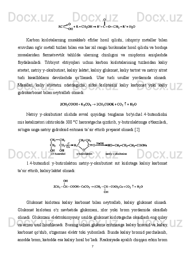 Karbon   kislotalarning   murakkab   efirlar   hosil   qilishi,   ishqoriy   metallar   bilan
eruvchan og'ir metall tuzlari bilan esa har xil rangii birikmalar hosil qilishi va boshqa
xossalaridan   farmatsevtik   tahlilda   ularning   chinligini   va   miqdorini   aniqlashda
foydalaniladi.   Tibbiyot   ehtiyojlari   uchun   karbon   kislotalarining   tuzlaridan   kaliy
atsetat, natriy y-oksibutirat, kalsiy laktat, kalsiy glukonat, kaliy tartrat va natriy sitrat
turli   kasalliklami   davolashda   qo’llanadi.   Ular   turli   usullar   yordamida   olinadi.
Masalan,   kaliy   atsetatni   odatdagicha,   sirka   kislotasini   kaliy   karbonat   yoki   kaliy
gidrokarbonat bilan neytrallab olinadi:
Natriy   y-oksibutirat   olishda   avval   quyidagi   tenglama   bo'yicha1.4-butandiolni
mis katalizatori ishtirokida 300 °C haroratgacha qizdirib, y-butirolaktonga o'tkaziladi,
so'ngra unga natriy gidroksid eritmasi ta’sir ettirib preparat olinadi:[2]
1.4-butandiol   y-butirolakton   natriy-y-oksibutirat   sut   kislotaga   kalsiy   karbonat
ta’sir ettirib, kalsiy laktat olinadi: 
Glukonat   kislotani   kalsiy   karbonat   bilan   neytrallab,   kalsiy   glukonat   olinadi.
Glukonat   kislotani   o'z   navbatida   glukozani,   xlor   yoki   brom   yordamida   oksidlab
olinadi. Glukozani elektrokimyoviy usulda glukonat kislotagacha oksidlash eng qulay
va arzon usul hisoblanadi. Buning uchun glukoza eritmasiga kalsiy bromid va kalsiy
karbonat qo'shib, o'zgarmas elektr toki yuboriladi. Bunda kalsiy bromid parchalanib,
anodda brom, katodda esa kalsiy hosil bo’ladi. Reaksiyada ajralib chiqqan erkin brom
7 