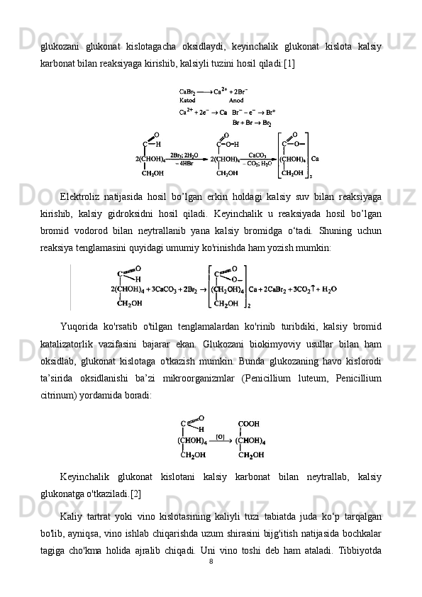 glukozani   glukonat   kislotagacha   oksidlaydi,   keyinchalik   glukonat   kislota   kalsiy
karbonat bilan reaksiyaga kirishib, kalsiyli tuzini hosil qiladi:[1]
Elektroliz   natijasida   hosil   bo’lgan   erkin   holdagi   kalsiy   suv   bilan   reaksiyaga
kirishib,   kalsiy   gidroksidni   hosil   qiladi.   Keyinchalik   u   reaksiyada   hosil   bo’lgan
bromid   vodorod   bilan   neytrallanib   yana   kalsiy   bromidga   o‘tadi.   Shuning   uchun
reaksiya tenglamasini quyidagi umumiy ko'rinishda ham yozish mumkin:
Yuqorida   ko'rsatib   o'tilgan   tenglamalardan   ko'rinib   turibdiki,   kalsiy   bromid
katalizatorlik   vazifasini   bajarar   ekan.   Glukozani   biokimyoviy   usullar   bilan   ham
oksidlab,   glukonat   kislotaga   o'tkazish   mumkin.   Bunda   glukozaning   havo   kislorodi
ta’sirida   oksidlanishi   ba’zi   mikroorganizmlar   (Penicillium   luteum,   Penicillium
citrinum) yordamida boradi:
Keyinchalik   glukonat   kislotani   kalsiy   karbonat   bilan   neytrallab,   kalsiy
glukonatga o'tkaziladi.[2]
Kaliy   tartrat   yoki   vino   kislotasining   kaliyli   tuzi   tabiatda   juda   ko‘p   tarqalgan
bo'lib, ayniqsa, vino ishlab chiqarishda uzum shirasini bijg'itish natijasida bochkalar
tagiga   cho'kma   holida   ajralib   chiqadi.   Uni   vino   toshi   deb   ham   ataladi.   Tibbiyotda
8 