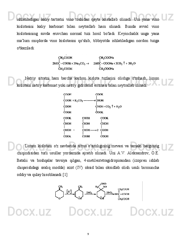 ishlatiladigan   kaliy   tartratni   vino   toshidan   qayta   kristallab   olinadi.   Uni   yana   vino
kislotasini   kaliy   karbonat   bilan   neytrallab   ham   olinadi.   Bunda   avval   vino
kislotasining   suvda   eruvchan   normal   tuzi   hosil   bo'ladi.   Keyinchalik   unga   yana
ma’lum   miqdorda   vino   kislotasini   qo'shib,   tibbiyotda   ishlatiladigan   nordon   tuzga
o'tkaziladi:
Natriy   sitratni   ham   barcha   karbon   kislota   tuzlarini   olishga   o'xshash,   limon
kislotani natriy karbonat yoki natriy gidroksid eritmasi bilan neytrallab olinadi:
Limon   kislotani   o'z   navbatida   sitrus   o'simligining   mevasi   va   tamaki   bargining
chiqindisidan   turli   usullar   yordamida   ajratib   olinadi.   Uni   A.V.   Aleksandrov,   O.E.
Batalii   va   boshqalar   tavsiya   qilgan,   4-metilentetragidropirandan   (izopren   ishlab
chiqarishdagi   oraliq   modda)   azot   (IV)   oksid   bilan   oksidlab   olish   usuli   birmuncha
oddiy va qulay hisoblanadi:[1]
9 