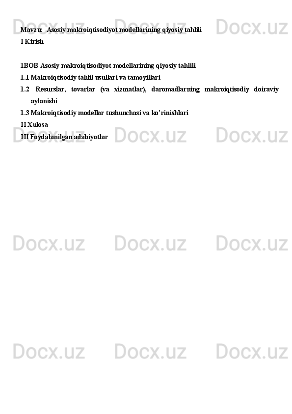 Mavzu:   Asosiy makroiqtisodiyot modellarining qiyosiy tahlili
I Kirish
1BOB Asosiy makroiqtisodiyot modellarining qiyosiy tahlili
1.1 Makroiqtisodiy tahlil usullari va tamoyillari
1.2   Resurslar,   tovarlar   (va   xizmatlar),   daromadlarning   makroiqtisodiy   doiraviy
aylanishi
1.3 Makroiqtisodiy modellar tushunchasi va ko’rinishlari
II Xulosa
III Foydalanilgan adabiyotlar 