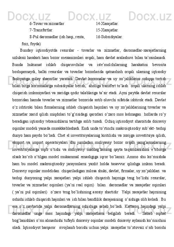 6-Tovar va xizmatlar  14-Xarajatlar.
7-Trans fer tlar. 15-Xarajatlar.
8-Pul daromadlar (ish haqi, renta,
foiz, foyda) 16-Subsidiyalar.
Bunday   iqtisodiyotda   r esurslar   -   tovarlar   va   xizmatlar,   daromadlar -xarajatlarning
uzluksiz harakati ham bozor   mexanizmlari   orqali, ham davlat  aralashuvi  bilan ta’minlanadi.
Bunda   hukumat   ishlab   chiqaruvchilar   va   iste’molchilarning   harakatini   bevosita
boshqarmaydi,   balki   resurslar   va   tovarlar   bozorlarida   qatnashish   orqali   ularning   iqtisodiy
faoliyatiga   qulay   sharoitlar   yaratadi.   Davlat   korxonalar   va   uy   xo’jaliklarini   soliqqa   tortish
bilan birga korxonalarga subsidiyalar berish,   aholiga transfert to’lash   orqali ularning ishlab
chiqarish imkoniyatlari va xaridga qodir talablariga ta’sir etadi. Ayni paytda davlat resurslar
bozoridan hamda tovarlar  va xizmatlar  bozorida sotib oluvchi  sifatida ishtirok etadi. Davlat
o’z   ishtiroki   bilan   firmalarning   ishlab   chiqarish   hajmlari   va   uy   xo’jaliklarining   tovarlar   va
xizmatlar   xarid   qilish   miqdolari   to’g’risidagi   qarorlari   o’zaro   mos   kelmagan     hollarda   ro’y
beradigan iqtisodiy tebranishlarni tartibga solib turadi. Ochiq iqtisodiyot sharoitida doiraviy
oqimlar modeli yanada murakkablashadi. Endi unda to’rtinchi makroiqtisodiy sub’ekt- tashqi
dunyo ham paydo bo’ladi. Chet el investitsiyalarinig kiritilishi va xorijga investitsiya qilish,
eksport   va   import   operatsiyalari   shu   jumladan   moliyaviy   bozor   orqali   jamg’armalarning
investitsiyalarga   oqib   o’tishi   va   moliyaviy   mablag’larning   qayta   taqsimlanishini   e’tiborga
olsak   ko’rib   o’tilgan   model   mukammal   emasligiga   iqror   bo’lamiz.   Ammo   shu   ko’rinishda
ham   bu   model   makroiqtisodiy   jarayonlarni   yaxlit   holda   tasavvur   qilishga   imkon   beradi.
Doiraviy oqimlar modelidan  chiqariladigan xulosa shuki, davlat, firmalar, uy xo’jaliklari  va
tashqi   dunyoning   yalpi   xarajatlari   yalpi   ishlab   chiqarish   hajmiga   teng   bo’lishi   resurslar,
tovarlar   va   xizmatlar   oqimlari   (ya’ni   real   oqim)     bilan     daromadlar   va   xarajatlar   oqimlari
(   ya’ni   pul   oqimlari)     o’zaro   teng   bo’lishining   asosiy   shartidir     Yalpi   xarajatlar   hajmining
oshishi ishlab chiqarish hajmlari va  ish bilan bandlilik darajasining  o’sishiga olib keladi . Bu
esa   o’z   navbatida   yalpi   daromadlarning   oshishiga   sabab   bo’ladi.   Kattaroq   hajmdagi   yalpi
daromadlar   unga   mos   hajmdagi   yalpi   xarajatlarni   belgilab   beradi.     Sabab   oqibat
bog’lanishlari o’rin almashishi tufayli doiraviy oqimlar modeli doiraviy aylanish ko’rinishini
oladi. Iqtisodiyot barqaror    rivojlanib borishi uchun yalpi  xarajatlar to’xtovsiz o’sib borishi 