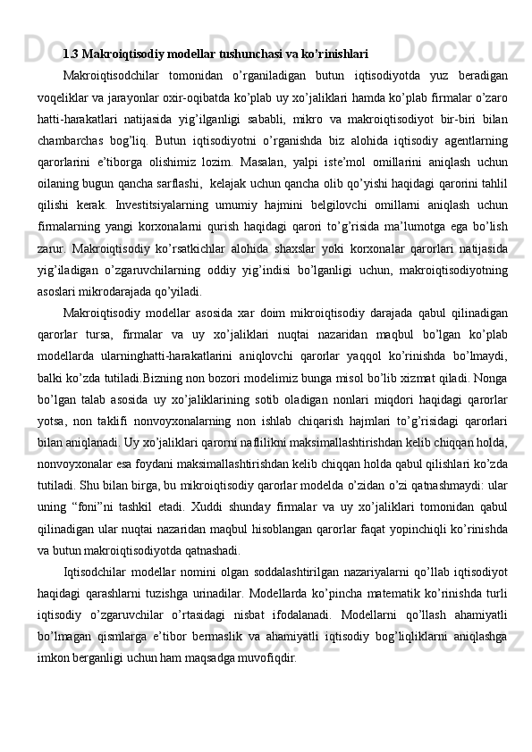1.3  Makroiqtisodiy modellar tushunchasi va ko’rinishlari
Makroiqtisodchilar   tomonidan   o’rganiladigan   butun   iqtisodiyotda   yuz   beradigan
voqeliklar va jarayonlar oxir-oqibatda ko’plab uy xo’jaliklari hamda ko’plab firmalar o’zaro
hatti-harakatlari   natijasida   yig’ilganligi   sababli,   mikro   va   makroiqtisodiyot   bir-biri   bilan
chambarchas   bog’liq.   Butun   iqtisodiyotni   o’rganishda   biz   alohida   iqtisodiy   agentlarning
qarorlarini   e’tiborga   olishimiz   lozim.   Masalan,   yalpi   iste’mol   omillarini   aniqlash   uchun
oilaning bugun qancha sarflashi,   kelajak uchun qancha olib qo’yishi haqidagi qarorini tahlil
qilishi   kerak.   Investitsiyalarning   umumiy   hajmini   belgilovchi   omillarni   aniqlash   uchun
firmalarning   yangi   korxonalarni   qurish   haqidagi   qarori   to’g’risida   ma’lumotga   ega   bo’lish
zarur.   Makroiqtisodiy   ko’rsatkichlar   alohida   shaxslar   yoki   korxonalar   qarorlari   natijasida
yig’iladigan   o’zgaruvchilarning   oddiy   yig’indisi   bo’lganligi   uchun,   makroiqtisodiyotning
asoslari mikrodarajada qo’yiladi.
Makroiqtisodiy   modellar   asosida   xar   doim   mikroiqtisodiy   darajada   qabul   qilinadigan
qarorlar   tursa,   firmalar   va   uy   xo’jaliklari   nuqtai   nazaridan   maqbul   bo’lgan   ko’plab
modellarda   ularninghatti-harakatlarini   aniqlovchi   qarorlar   yaqqol   ko’rinishda   bo’lmaydi,
balki ko’zda tutiladi.Bizning non bozori modelimiz bunga misol bo’lib xizmat qiladi. Nonga
bo’lgan   talab   asosida   uy   xo’jaliklarining   sotib   oladigan   nonlari   miqdori   haqidagi   qarorlar
yotsa,   non   taklifi   nonvoyxonalarning   non   ishlab   chiqarish   hajmlari   to’g’risidagi   qarorlari
bilan aniqlanadi. Uy xo’jaliklari qarorni naflilikni maksimallashtirishdan kelib chiqqan holda,
nonvoyxonalar esa foydani maksimallashtirishdan kelib chiqqan holda qabul qilishlari ko’zda
tutiladi. Shu bilan birga, bu mikroiqtisodiy qarorlar modelda o’zidan o’zi qatnashmaydi: ular
uning   “foni”ni   tashkil   etadi.   Xuddi   shunday   firmalar   va   uy   xo’jaliklari   tomonidan   qabul
qilinadigan ular nuqtai nazaridan maqbul hisoblangan qarorlar faqat yopinchiqli ko’rinishda
va butun makroiqtisodiyotda qatnashadi.
Iqtisodchilar   modellar   nomini   olgan   soddalashtirilgan   nazariyalarni   qo’llab   iqtisodiyot
haqidagi   qarashlarni   tuzishga   urinadilar.   Modellarda   ko’pincha   matematik   ko’rinishda   turli
iqtisodiy   o’zgaruvchilar   o’rtasidagi   nisbat   ifodalanadi.   Modellarni   qo’llash   ahamiyatli
bo’lmagan   qismlarga   e’tibor   bermaslik   va   ahamiyatli   iqtisodiy   bog’liqliklarni   aniqlashga
imkon berganligi uchun ham maqsadga muvofiqdir. 