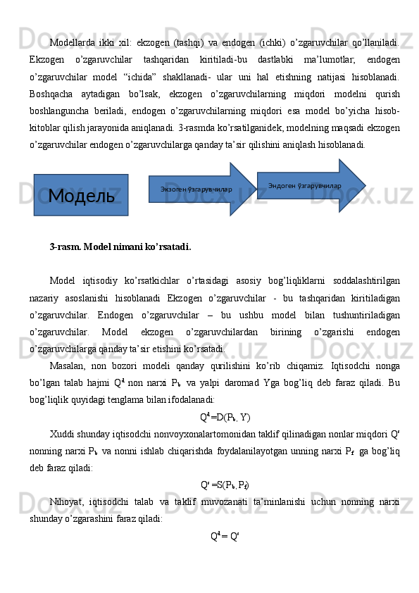 Modellarda   ikki   xil:   ekzogen   (tashqi)   va   endogen   (ichki)   o’zgaruvchilar   qo’llaniladi.
Ekzogen   o’zgaruvchilar   tashqaridan   kiritiladi-bu   dastlabki   ma’lumotlar;   endogen
o’zgaruvchilar   model   “ichida”   shakllanadi-   ular   uni   hal   etishning   natijasi   hisoblanadi.
Boshqacha   aytadigan   bo’lsak,   ekzogen   o’zgaruvchilarning   miqdori   modelni   qurish
boshlanguncha   beriladi,   endogen   o’zgaruvchilarning   miqdori   esa   model   bo’yicha   hisob-
kitoblar qilish jarayonida aniqlanadi. 3-rasmda ko’rsatilganidek, modelning maqsadi ekzogen
o’zgaruvchilar endogen o’zgaruvchilarga qanday ta’sir qilishini aniqlash hisoblanadi. 
3-rasm. Model nimani ko’rsatadi.  
Model   iqtisodiy   ko’rsatkichlar   o’rtasidagi   asosiy   bog’liqliklarni   soddalashtirilgan
nazariy   asoslanishi   hisoblanadi   Ekzogen   o’zgaruvchilar   -   bu   tashqaridan   kiritiladigan
o’zgaruvchilar.   Endogen   o’zgaruvchilar   –   bu   ushbu   model   bilan   tushuntiriladigan
o’zgaruvchilar.   Model   ekzogen   o’zgaruvchilardan   birining   o’zgarishi   endogen
o’zgaruvchilarga qanday ta’sir etishini ko’rsatadi.                                    
Masalan,   non   bozori   modeli   qanday   qurilishini   ko’rib   chiqamiz.   Iqtisodchi   nonga
bo’lgan   talab   hajmi   Q d  
non   narxi   P
b     va   yalpi   daromad   Yga   bog’liq   deb   faraz   qiladi.   Bu
bog’liqlik quyidagi tenglama bilan ifodalanadi:
Q d 
= D(P
b ,  Y)
Xuddi shunday iqtisodchi nonvoyxonalartomonidan taklif qilinadigan nonlar miqdori Q s
nonning narxi P
b     va nonni  ishlab chiqarishda foydalanilayotgan unning narxi  P
f     ga bog’liq
deb faraz qiladi:
Q s 
= S(P
b ,  P
f )
Nihoyat,   iqtisodchi   talab   va   taklif   muvozanati   ta’minlanishi   uchun   nonning   narxi
shunday o’zgarashini faraz qiladi:
Q d 
=  Q sМодель Экзоген ўзгарувчилар Эндоген ўзгарувчилар 