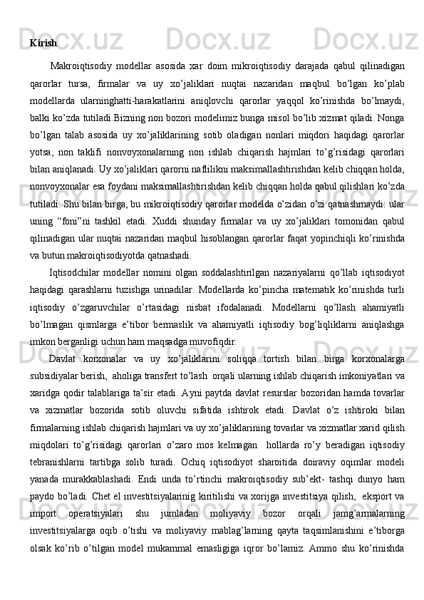 Kirish
Makroiqtisodiy   modellar   asosida   xar   doim   mikroiqtisodiy   darajada   qabul   qilinadigan
qarorlar   tursa,   firmalar   va   uy   xo’jaliklari   nuqtai   nazaridan   maqbul   bo’lgan   ko’plab
modellarda   ularninghatti-harakatlarini   aniqlovchi   qarorlar   yaqqol   ko’rinishda   bo’lmaydi,
balki ko’zda tutiladi.Bizning non bozori modelimiz bunga misol bo’lib xizmat qiladi. Nonga
bo’lgan   talab   asosida   uy   xo’jaliklarining   sotib   oladigan   nonlari   miqdori   haqidagi   qarorlar
yotsa,   non   taklifi   nonvoyxonalarning   non   ishlab   chiqarish   hajmlari   to’g’risidagi   qarorlari
bilan aniqlanadi. Uy xo’jaliklari qarorni naflilikni maksimallashtirishdan kelib chiqqan holda,
nonvoyxonalar esa foydani maksimallashtirishdan kelib chiqqan holda qabul qilishlari ko’zda
tutiladi. Shu bilan birga, bu mikroiqtisodiy qarorlar modelda o’zidan o’zi qatnashmaydi: ular
uning   “foni”ni   tashkil   etadi.   Xuddi   shunday   firmalar   va   uy   xo’jaliklari   tomonidan   qabul
qilinadigan ular nuqtai nazaridan maqbul hisoblangan qarorlar faqat yopinchiqli ko’rinishda
va butun makroiqtisodiyotda qatnashadi.
Iqtisodchilar   modellar   nomini   olgan   soddalashtirilgan   nazariyalarni   qo’llab   iqtisodiyot
haqidagi   qarashlarni   tuzishga   urinadilar.   Modellarda   ko’pincha   matematik   ko’rinishda   turli
iqtisodiy   o’zgaruvchilar   o’rtasidagi   nisbat   ifodalanadi.   Modellarni   qo’llash   ahamiyatli
bo’lmagan   qismlarga   e’tibor   bermaslik   va   ahamiyatli   iqtisodiy   bog’liqliklarni   aniqlashga
imkon berganligi uchun ham maqsadga muvofiqdir.
Davlat   korxonalar   va   uy   xo’jaliklarini   soliqqa   tortish   bilan   birga   korxonalarga
subsidiyalar berish,  aholiga transfert to’lash  orqali ularning ishlab chiqarish imkoniyatlari va
xaridga qodir talablariga ta’sir etadi. Ayni paytda davlat resurslar bozoridan hamda tovarlar
va   xizmatlar   bozorida   sotib   oluvchi   sifatida   ishtirok   etadi.   Davlat   o’z   ishtiroki   bilan
firmalarning ishlab chiqarish hajmlari va uy xo’jaliklarining tovarlar va xizmatlar xarid qilish
miqdolari   to’g’risidagi   qarorlari   o’zaro   mos   kelmagan     hollarda   ro’y   beradigan   iqtisodiy
tebranishlarni   tartibga   solib   turadi.   Ochiq   iqtisodiyot   sharoitida   doiraviy   oqimlar   modeli
yanada   murakkablashadi.   Endi   unda   to’rtinchi   makroiqtisodiy   sub’ekt-   tashqi   dunyo   ham
paydo bo’ladi. Chet el investitsiyalarinig kiritilishi va xorijga investitsiya qilish,   eksport va
import   operatsiyalari   shu   jumladan   moliyaviy   bozor   orqali   jamg’armalarning
investitsiyalarga   oqib   o’tishi   va   moliyaviy   mablag’larning   qayta   taqsimlanishini   e’tiborga
olsak   ko’rib   o’tilgan   model   mukammal   emasligiga   iqror   bo’lamiz.   Ammo   shu   ko’rinishda 