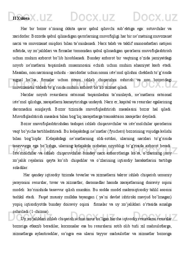 II Xulosa
Har   bir   bozor   o’zining   ikkita   qaror   qabul   qiluvchi   sub’ektiga   ega:   sotuvchilar   va
xaridorlar. Bozorda qabul qilinadigan qarorlarning muvofiqligi har bir ne’matning muvozanat
narxi   va   muvozanat   miqdori   bilan   ta’minlanadi.   Narx   talab   va   taklif   munosabatlari   natijasi
sifatida, uy xo’jaliklari va firmalar tomonidan qabul qilinadigan qarorlarni muvofiqlashtirish
uchun   muhim   axborot   bo’lib   hisoblanadi.   Bunday   axborot   bir   vaqtning   o’zida   jamiyatdagi
noyob   ne’matlarni   taqsimlash   muammosini   echish   uchun   muhim   ahamiyat   kasb   etadi.
Masalan, non narxining oshishi - xaridorlar uchun nonni iste’mol qilishni cheklash to’g’risida
signal   bo’lsa,   firmalar   uchun   nonni   ishlab   chiqarishni   oshirish   va   non   bozoridagi
muvozanatni tiklash to’g’risida muhim axborot bo’lib xizmat qiladi.
Narxlar   noyob   resurslarni   ratsional   taqsimlashni   ta’minlaydi,   ne’matlarni   ratsional
iste’mol qilishga, xarajatlarni kamaytirishga undaydi. Narx er, kapital va resurslar egalarining
daromadini   aniqlaydi.   Bozor   tizimida   muvofiqlashtirish   masalasini   bozor   hal   qiladi.
Muvofiqlashtirish masalasi bilan bog’liq xarajatlarga transaktsion xarajatlar deyiladi. 
Bozor   muvofiqlashtirishdan   tashqari   ishlab   chiqaruvchilar   va   iste’molchilar   qarorlarini
vaqt bo’yicha tartiblashtiradi. Bu kelajakdagi ne’matlar (fyuchers) bozorining vujudga kelishi
bilan   bog’liqdir.   Kelajakdagi   ne’matlarning   oldi-sotdisi,   ularning   narxlari   to’g’risida
tasavvurga   ega   bo’lishga,   ularning   kelajakda   nisbatan   noyobligi   to’g’risida   axborot   beradi.
Iste’molchilar   va   ishlab   chiqaruvchilar   bunday   narx   axborotlariga   ko’ra,   o’zlarining   joriy
xo’jalik   rejalarini   qayta   ko’rib   chiqadilar   va   o’zlarining   iqtisodiy   harakatlarini   tartibga
soladilar.
Har   qanday   iqtisodiy   tizimda   tovarlar   va   xizmatlarni   takror   ishlab   chiqarish   umumiy
jarayonini   resurslar,   tovar   va   xizmatlar,   daromadlar   hamda   xarajatlarning   doiraviy   oqimi
modeli     ko’rinishida  tasavvur   qilish  mumkin.  Bu  sodda  model  makroiqtisodiy  tahlil   asosini
tashkil   etadi.     Faqat   xususiy   mulkka   tayangan   (   ya’ni   davlat   ishtiroki   mavjud   bo’lmagan)
yopiq   iqtisodiyotda   bunday   doiraviy   oqimi     firmalar   va   uy   xo’jaliklari   o’rtasida   amalga
oshiriladi (1-chizma).
Uy xo’jaliklari ishlab chiqarish uchun zarur bo’lgan barcha iqtisodiy resurslarni resurslar
bozoriga   etkazib   beradilar,   korxonalar   esa   bu   resurslarni   sotib   olib   turli   xil   mahsulotlarga,
xizmatlarga   aylantiradilar,   so’ngra   esa   ularni   tayyor   mahsulotlar   va   xizmatlar   bozoriga 