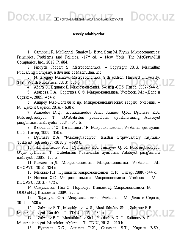 III  FOYDALANILGAN   ADABIYOTLAR   RO‘YXATI
Asosiy   adabiyotlar
1. Campbell R. McConnel, Stanley L. Brue, Sean M. Flynn. Microeconomics:
Principles,   Problems   and   Policies.   -19 th
  ed.   –   New   York.   The   McGraw-Hill
Companies,   Inc.,   2012. P.   604.
2. Pindyck,   Robert   S.   Microeconomics.   –   Copyright   2013,   Macmillan
Publishing   Company,   a   division   of   Macmillan,   Inc.
3. N.   Gregory   Mankiw.   Macroeconomics.   8   th   edition.   Harvard   University.
(NY.:   Worth Publishers,   2013).  605   p.
4. Абель   Э.,   Бернаке   Б.   Макроэкономика.   5-е   изд.-СПб.:Питер,   2009-   544   с.
5. Агапова Т.А., Серегина С.Ф. Макроэкономика. Учебник. М.: «Дело и
Сервис», 2005.   -464   с.
6. Аддреу   Мас-Колелл   и   др.   Микроэкономическая   теория.   Учебник.   –
М.:   Дело и   Сервис,   2016.   - 630   с.
7. Axmedov   D.Q.,   Ishmuxamedov   A.E.,   Jumaev   Q.X.,   Djumaev   Z.A.
Makroiqtisodiyot.   T.:   «O‘zbekiston   yozuvchilar   uyushmasining   Adabiyot
jamg‘armasi   nashriyoti»,   2004. -240   b.
8. Вечканов   Г.С.,   Вечканова   Г.Р.   Макроэкономика;   Учебник   для   вузов.
СПб.:   Питер,   2009. -350   с.
9. Djumaev   Z.A.   “Makroiqtisodiyot”   fanidan   O‘quv-uslubiy   majmua.-
Toshkent:   Iqtisodiyot.-2010 y. –   598   b.
10. Ishmuhamedov   A.E.,   Djumayev   Z.A,   Jumayev   Q.   X.   Makroiqtisodiyot:
O'quv   qo'llanma.   T.:   O'zbekiston   Yozuvchilar   uyushmasi   Adabiyot   jamg'armasi
nashriyoti,   2005. -192   b.
11. Камаев   В.Д.   Микроэкономика.   Макроэкономика.   Учебник.   –М.:
КНОРУС.-2016.-384   с.
12. Мэнкью   Н.Г.   Принципы   макроэкономики.   СПб.:   Питер,   2009.   -544   с.
13. Носова   С.С.   Микроэкономика.   Макроэкономика.   Учебник.   -   М.   :
КНОРУС,   2013. - 472   с.
14. Самуэльсон,   Пол   Э.,   Нордхаус,   Вильям   Д.   Макроэкономика.   М.:  
ООО   «И.Д.   Вильямс»,   2009.   -592   с.
15. Тарануха   Ю.В.   Микроэкономика.   Учебник.   –   М.:   Дело   и   Сервис,
2011. - 580   с.
16. Salimov   B.T.,   Muxitdinova   U.S.,   Mustafakulov   Sh.I.,   Salimov   B.B.  
Mikroiqtisodiyot.   Darslik. –T.:   TDIU,   2005.   - 230   b.
17. Salimov   B.T.,   Mustafakulov   Sh.I.,   Yuldashev   G’.T.,   Sultanov   B.T.  
Mikroiqtisodiyot.   Masalalar   to’plami.   –T.:   TDIU,   2018.   - 210   b.
18. Ғуломов С.С., Алимов Р.Х., Салимов Б.Т., Ходиев Б.Ю., 