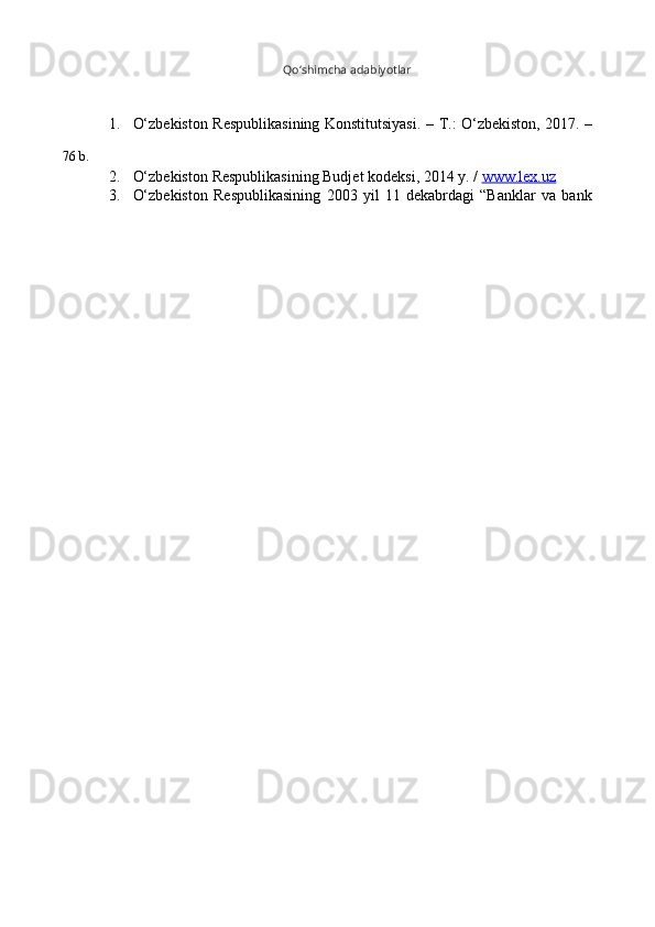 Qo‘shimcha   adabiyotlar
76   b. 1. O‘zbekiston   Respublikasining   Konstitutsiyasi.   –   T.:   O‘zbekiston,   2017.   –
2. O‘zbekiston   Respublikasining   Budjet   kodeksi,   2014   y.   /   www.lex.uz
3. O‘zbekiston   Respublikasining   2003   yil   11   dekabrdagi   “Banklar   va   bank 