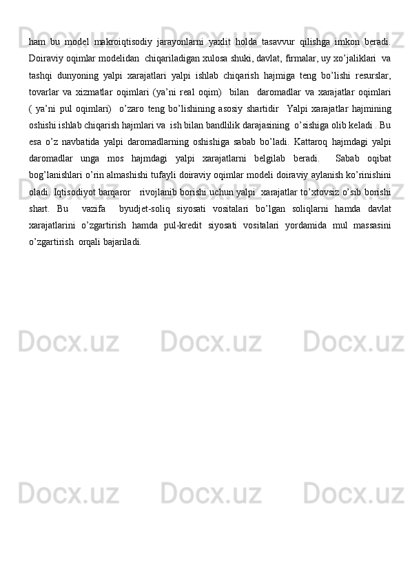ham   bu   model   makroiqtisodiy   jarayonlarni   yaxlit   holda   tasavvur   qilishga   imkon   beradi.
Doiraviy oqimlar modelidan  chiqariladigan xulosa shuki, davlat, firmalar, uy xo’jaliklari  va
tashqi   dunyoning   yalpi   xarajatlari   yalpi   ishlab   chiqarish   hajmiga   teng   bo’lishi   resurslar,
tovarlar   va   xizmatlar   oqimlari   (ya’ni   real   oqim)     bilan     daromadlar   va   xarajatlar   oqimlari
(   ya’ni   pul   oqimlari)     o’zaro   teng   bo’lishining   asosiy   shartidir     Yalpi   xarajatlar   hajmining
oshishi ishlab chiqarish hajmlari va  ish bilan bandlilik darajasining  o’sishiga olib keladi . Bu
esa   o’z   navbatida   yalpi   daromadlarning   oshishiga   sabab   bo’ladi.   Kattaroq   hajmdagi   yalpi
daromadlar   unga   mos   hajmdagi   yalpi   xarajatlarni   belgilab   beradi.     Sabab   oqibat
bog’lanishlari o’rin almashishi tufayli doiraviy oqimlar modeli doiraviy aylanish ko’rinishini
oladi. Iqtisodiyot barqaror    rivojlanib borishi uchun yalpi  xarajatlar to’xtovsiz o’sib borishi
shart.   Bu     vazifa     byudjet-soliq   siyosati   vositalari   bo’lgan   soliqlarni   hamda   davlat
xarajatlarini   o’zgartirish   hamda   pul-kredit   siyosati   vositalari   yordamida   mul   massasini
o’zgartirish  orqali bajariladi.   