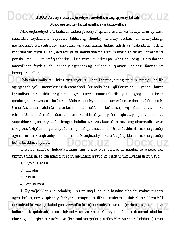 1BOB Asosiy makroiqtisodiyot modellarining qiyosiy tahlili
 Makroiqtisodiy tahlil usullari va tamoyillari
Makroiqtisodiyot  o’z tahlilida mikroiqtisodiyot  qanday  usullar  va tamoyillarni  qo’llasa
shulardan   foydalanadi.   Iqtisodiy   tahlilning   shunday   umumiy   usullari   va   tamoyillariga
abstraktlashtirish   (iqtisodiy   jarayonlar   va   voqeliklarni   tadqiq   qilish   va   tushuntirish   uchun
modellardan foydalanish); deduktsiya va induktsiya usllarini muvofiqlashtirish; normativ va
pozitiv   tahlilni   muvofiqlashtirish;   ispolzovanie   printsipa   «boshqa   teng   sharoitlarda »
tamoyilidan   foydalanish ,   iqtisodiy   agentlarning   oqilona   hulq-atvori   haqidagi   farazlar   va
boshqalar taalluqli. 
Makroiqtisodiy   tahlilning   xususiyati   shundan   iboratki,   uning   muhim   tamoyili   bo’lib
agregatlash, ya’ni umumlashtirish qatnashadi .  Iqtisodiy bog’liqliklar va qonuniyatlarni butun
iqtisodiyot   darajasida   o’rganish,   agar   ularni   umumlashtirib   yoki   agregatlar   sifatida
qaralsagina   mumkin   bo’ladi.   Makroiqtisodiy   tahlil   umumlashtirishni   talab   etadi.
Umumlashtirish   alohida   qismlarni   bitta   qilib   birlashtirish,   yig’ishni   o’zida   aks
ettiradi.Umumlashtirish   doimo   abstraktlashtirishga,   ya’ni   iqtisodiy   jarayonlar   va
voqeliklarning   ahamiyatli   bo’lmagan   holatlaridan   voz   kechish   hamda   eng   ahamiyatli,   zarur
o’zig   xos   belgilarini,   qonuniyatlarini   ajratishga   asoslanadi.   Umumlashtirish   makroiqtisodiy
agentlarni,   makroiqtisodiy   bozorlarni,   makroiqtisodiy   o’zaro   bog’liqliklarni,   makroiqtisodiy
ko’rsatkichlarni ajratadi.
Iqtisodiy   agentlar   hulq-atvorining   eng   o’ziga   xos   belgilarini   aniqlashga   asoslangan
umumlashtirish, to’rtta makroiqtisodiy agentlarni ajratib ko’rsatish imkoniyatini ta’minlaydi: 
1) uy xo’jaliklari ,
2) firmalar,
3) davlat ,
4) xorijiy soha .
1 . Uy xo’jaliklari   ( households )   –   bu mustaqil, oqilona harakat  qiluvchi   makro iqtisod iy
agent   bo’lib ,   uning iqtisodiy faoliyatini  maqsadi  naflilikni  maksimallashtirish hisoblanadi.U
iqtisodiyotda   yuzaga   keladigan   vaziyatlarda:   a)   iqtisodiy   resurslar   ( mehnat ,   er ,   kapital   va
tadbirkorlik   qobiliyati )   egasi .   Iqtisodiy   resurslarni   sotib,   uy   xo’jaliklari   daromad   oladilar,
ularning katta qismini iste’molga (iste’mol xarajatlari) sarflaydilar va shu sababdan   b)   tovar 