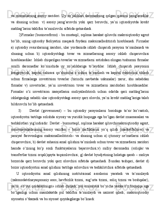 va xizmatlarning asosiy xaridori .   Uy xo’jaliklari  daromadning qolgan qismini jamg’aradilar
va   shuning   uchun     v)   asosiy   jamg’aruvchi   yoki   qarz   beruvchi,   ya’ni   iqtisodiyotda   kredit
mablag’larini taklifini ta’minlovchi sifatida qatnashadi .
2)Firm alar  ( businessfirms )  -  bu mustaqil, oqilona harakat qiluvchi  makro iqtisod iy agent
bo’lib ,   uning iqtisodiy  faoliyatini  maqsadi  foydani  maksimallashtirish  hisoblanadi.   Firm alar
a)  i q tisodiy   resurslarning xaridori, ular  yordamida ishlab  chiqarish jarayoni  ta’minlanadi  va
shuning   uchun   b)   iqtisodiyotdagi   tovar   va   xizmatlarning   asosiy   ishlab   chiqaruvchisi
hisoblanadilar .  Ishlab chiqarilgan tovarlar va xizmatlarni sotishdan olingan tushumni firmalar
omilli   daromadlar   ko’rinishida   uy   xo’jaliklariga   to’laydilar .   Ishlab   chiqarish   jarayonini
kengaytirish,   kapital   zahirasi   qo’shimcha   o’sishini   ta’minlash   va   kapital   eskirishini   tiklash
uchun   firmalarga   investitsion   tovarlar   (birinchi   navbatda   uskunalar)   zarur ,   shu   sababdan
firm alar   v)   investor lar ,   ya’ni   investitsion   tovar   va   xizmatlarni   xaridorlari   hisoblanadilar .
Firmalar   o’z   investitsion   xarajatlarini   moliyalashtirish   uchun   odatda   qarz   mablag’larini
ishlatganligi sababli ular iqtisodiyotdagi asosiy qarz oluvchi, ya’ni kredit mablag’lariga talab
bildiruvchi bo’lib qatnashadi .
3) Davlat   ( government )   –   bu   iqtisodiy   jarayonlarni   borishiga   ta’sir   ko’rsatish,
iqtisodiyotni tartibga solishda siyosiy va yuridik huquqga ega bo’lgan davlat muassasalari va
tashkilotlari yig’indisidir .  Davlat  -  bumustaqil ,  oqilona harakat qiluvchimakroiqtisodiy  agent ,
osnovnayazada uning   asosiy   vazifasi   –   bozor   zaifliklarini   yo’q   qilish   ( marketfailures )   va
jamiyat   farovonligini   maksimallashtirish –   va   shuning   uchun   a )   ijtimoiy   ne’matlarni   ishlab
chiqaruvchisi ;  b )  davlat sohasini amal qilishini ta’minlash uchun tovar va xizmatlarni xaridori
hamda   o’zining   ko’p   sonli   funktsiyalarini   bajaruvchisi; v )   milliy   daromadni   (soliqlar   va
transfertlar tizimi orqali)qayta taqsimlovchisi ;  g )  davlat byudjetining holatiga qarab  –  moliya
bozorida   qarz   beruvchi   yoki   qarz   oluvchisi   sifatida   qatnashadi .   Bundan   tashqari,   davlat   d)
bozor iqtisodiyotini amal qilishini tartibga soluvchisi va tashkilotchisi sifatida qatnashadi .
U   iqtisodiyotni   amal   qilishining   institutsional   asoslarini   yaratadi   va   ta’minlaydi
( zakonodatelnaya qonuniy  asos ,   havfsizlik  tizimi ,   sug’urta   tizimi ,   soliq  tizimi   va  boshqalar ),
ya’ni    « o’yin qoidalarini igri »  ishlab chiqadi ;   pul emissiyasi bo’yicha yakka o’z huquqqa ega
bo’lganligi   uchun   mamlakatda   pul   taklifini   ta’minlaydi   va   nazorat   qiladi ;   makroiqtisodiy
siyosatni o’tkazadi va bu siyosat quyidagilarga bo’linadi : 