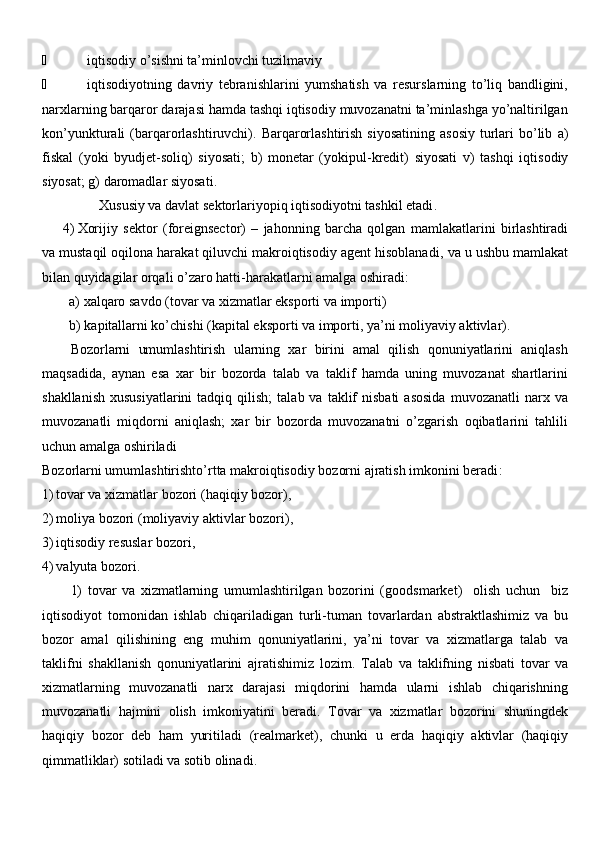  iqtisodiy o’sishni ta’minlovchi tuzilmaviy
 iqtisodiyotning   davriy   tebranishlarini   yumshatish   va   resurslarning   to’liq   bandligini,
narxlarning barqaror darajasi hamda tashqi iqtisodiy muvozanatni ta’minlashga yo’naltirilgan
kon’yunktur ali   ( barqarorlashtiruvchi ).   Barqarorlashtirish  siyosatining   asosiy  turlari   bo’lib   a)
fiskal   ( yoki   byudjet- soliq )   siyosati ;   b)   monetar   ( yokipul -kredit)   siyosati   v)   tashqi   iqtisodiy
siyosat ; g)  daromadlar siyosati .
Xususiy va davlat  sektor lariyopiq iqtisodiyotni tashkil etadi .
4) Xorijiy   sektor   ( foreignsector )   –   jahonning   barcha   qolgan   mamlakatlarini   birlashtiradi
va mustaqil oqilona harakat qiluvchi makroiqtisodiy agent hisoblanadi ,  va u ushbu mamlakat
bilan quyidagilar orqali o’zaro hatti-harakatlarni amalga oshiradi :
a)  xalqaro savdo  ( tovar va xizmatlar  eksport i va  import i )
b)  kapitallarni ko’chishi  ( kapital  eksport i va  import i ,  ya’ni moliyaviy aktivlar ).
Bozorlarni   umumlashtirish   ularning   xar   birini   amal   qilish   qonuniyatlarini   aniqlash
maqsadida,   aynan   esa   xar   bir   bozorda   talab   va   taklif   hamda   uning   muvozanat   shartlarini
shakllanish   xususiyatlarini  tadqiq  qilish;   talab  va  taklif  nisbati   asosida  muvozanatli  narx  va
muvozanatli   miqdorni   aniqlash;   xar   bir   bozorda   muvozanatni   o’zgarish   oqibatlarini   tahlili
uchun amalga oshiriladi 
Bozorlarni umumlashtirishto’rtta makroiqtisodiy bozorni ajratish imkonini beradi :
1) tovar va xizmatlar bozori  ( haqiqiy bozor ),
2) moliya bozori  ( moliyaviy aktivlar bozori ),
3) iqtisodiy resuslar bozori ,
4) valyut a bozori .
1)   tovar   va   xizmatlarning   umumlashtirilgan   bozorini   ( goodsmarket )     olish   uchun     biz
i q tisodiyot   tomonidan   ishlab   chi q ariladigan   turli-tuman   tovarlardan   abstraktlashimiz   va   bu
bozor   amal   qi li shining   eng   muhim   qonuniyatlarini,   ya’ni   tovar   va   xizmatlarga   talab   va
taklifni   shakllanish   qonuniyatlarini   ajratishimiz   lozim .   Talab   va   taklifning   nisbati   tovar   va
xizmatlarning   muvozanatli   narx   darajasi   miqdorini   hamda   ularni   ishlab   chiqarishning
muvozanatli   hajmini   olish   imkoniyatini   beradi .   Tovar   va   xizmatlar   bozorini   shuningdek
haqiqiy   bozor   deb   ham   yuritiladi   ( realmarket ),   chunki   u   erda   haqiqiy   aktivlar   (haqiqiy
qimmatliklar) sotiladi va sotib olinadi . 