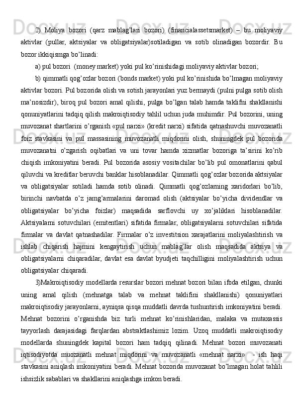 2)   Moliya   bozori   ( qarz   mablag’lari   bozori )   ( financialassetsmarket )   –   bu   moliyaviy
aktivlar   (pullar,   aktsiyalar   va   obligatsiyalar)sotiladigan   va   sotib   olinadigan   bozordir.   Bu
bozor ikkiqismga bo’linadi:
a) pul bozori  (money market) yoki pul ko’rinishidagi moliyaviy aktivlar bozori;
b) qimmatli qog’ozlar bozori (bonds market) yoki pul ko’rinishida bo’lmagan moliyaviy
aktivlar bozori. Pul bozorida olish va sotish jarayonlari yuz bermaydi (pulni pulga sotib olish
ma’nosizdir),   biroq   pul   bozori   amal   qilishi,   pulga   bo’lgan   talab   hamda   taklifni   shakllanishi
qonuniyatlarini tadqiq qilish makroiqtisodiy tahlil uchun juda muhimdir. Pul bozorini, uning
muvozanat shartlarini o’rganish «pul narxi» (kredit narxi) sifatida qatnashuvchi muvozanatli
foiz   stavkasini   va   pul   massasining   muvozanatli   miqdorini   olish,   shuningdek   pul   bozorida
muvozanatni   o’zgarish   oqibatlari   va   uni   tovar   hamda   xizmatlar   bozoriga   ta’sirini   ko’rib
chiqish   imkoniyatini   beradi.   Pul   bozorida   asosiy   vositachilar   bo’lib   pul   omonatlarini   qabul
qiluvchi va kreditlar beruvchi banklar hisoblanadilar. Qimmatli qog’ozlar bozorida aktsiyalar
va   obligatsiyalar   sotiladi   hamda   sotib   olinadi.   Qimmatli   qog’ozlarning   xaridorlari   bo’lib,
birinchi   navbatda   o’z   jamg’armalarini   daromad   olish   (aktsiyalar   bo’yicha   dividendlar   va
obligatsiyalar   bo’yicha   foizlar)   maqsadida   sarflovchi   uy   xo’jaliklari   hisoblanadilar.
Aktsiyalarni   sotuvchilari   (emitentlari)   sifatida   firmalar,   obligatsiyalarni   sotuvchilari   sifatida
firmalar   va   davlat   qatnashadilar.   Firmalar   o’z   investitsion   xarajatlarini   moliyalashtirish   va
ishlab   chiqarish   hajmini   kengaytirish   uchun   mablag’lar   olish   maqsadida   aktsiya   va
obligatsiyalarni   chiqaradilar,   davlat   esa   davlat   byudjeti   taqchilligini   moliyalashtirish   uchun
obligatsiyalar chiqaradi.
3)Makroiqtisodiy modellarda resurslar bozori mehnat bozori bilan ifoda etilgan, chunki
uning   amal   qilish   (mehnatga   talab   va   mehnat   taklifini   shakllanishi)   qonuniyatlari
makroiqtisodiy jarayonlarni, ayniqsa qisqa muddatli davrda tushuntirish imkoniyatini beradi.
Mehnat   bozorini   o’rganishda   biz   turli   mehnat   ko’rinishlaridan,   malaka   va   mutaxassis
tayyorlash   darajasidagi   farqlardan   abstraktlashimiz   lozim.   Uzoq   muddatli   makroiqtisodiy
modellarda   shuningdek   kapital   bozori   ham   tadqiq   qilinadi.   Mehnat   bozori   muvozanati
iqtisodiyotda   muozanatli   mehnat   miqdorini   va   muvozanatli   «mehnat   narxi»     -   ish   haqi
stavkasini aniqlash imkoniyatini beradi. Mehnat bozorida muvozanat bo’lmagan holat tahlili
ishsizlik sabablari va shakllarini aniqlashga imkon beradi. 