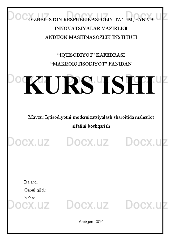 O’ZBEKISTON RESPUBLIKASI OLIY TA’LIM, FAN VA
INNOVATSIYALAR VAZIRLIGI
ANDIJON MASHINASOZLIK INSTITUTI
“IQTISODIYOT” KAFEDRASI
“MAKROIQTISODIYOT” FANIDAN
KURS ISHI
Mavzu:  Iqtisodiyotni modernizatsiyalash sharoitida mahsulot
sifatini boshqarish
Bajardi: ___________________
Qabul qildi: ________________
Baho: ______
Andijon 2024