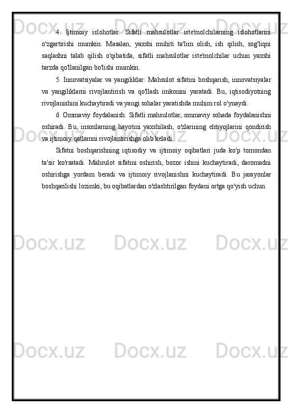 4.   Ijtimoiy   islohotlar:   Sifatli   mahsulotlar   iste'molchilarning   islohotlarini
o'zgartirishi   mumkin.   Masalan,   yaxshi   muhiti   ta'lim   olish,   ish   qilish,   sog'liqni
saqlashni   talab   qilish   o'qibatida,   sifatli   mahsulotlar   iste'molchilar   uchun   yaxshi
tarzda qo'llanilgan bo'lishi mumkin.
5.   Innovatsiyalar   va   yangiliklar:   Mahsulot   sifatini   boshqarish,   innovatsiyalar
va   yangiliklarni   rivojlantirish   va   qo'llash   imkonini   yaratadi.   Bu,   iqtisodiyotning
rivojlanishini kuchaytiradi va yangi sohalar yaratishda muhim rol o'ynaydi.
6. Ommaviy foydalanish: Sifatli mahsulotlar, ommaviy sohada foydalanishni
oshiradi.   Bu,   insonlarning   hayotini   yaxshilash,   o'zlarining   ehtiyojlarini   qondirish
va ijtimoiy qatlamni rivojlantirishga olib keladi.
Sifatni   boshqarishning   iqtisodiy   va   ijtimoiy   oqibatlari   juda   ko'p   tomondan
ta'sir   ko'rsatadi.   Mahsulot   sifatini   oshirish,   bozor   ishini   kuchaytiradi,   daromadni
oshirishga   yordam   beradi   va   ijtimoiy   rivojlanishni   kuchaytiradi.   Bu   jarayonlar
boshqarilishi lozimki, bu oqibatlardan o'zlashtirilgan foydani ortga qo'yish uchun. 